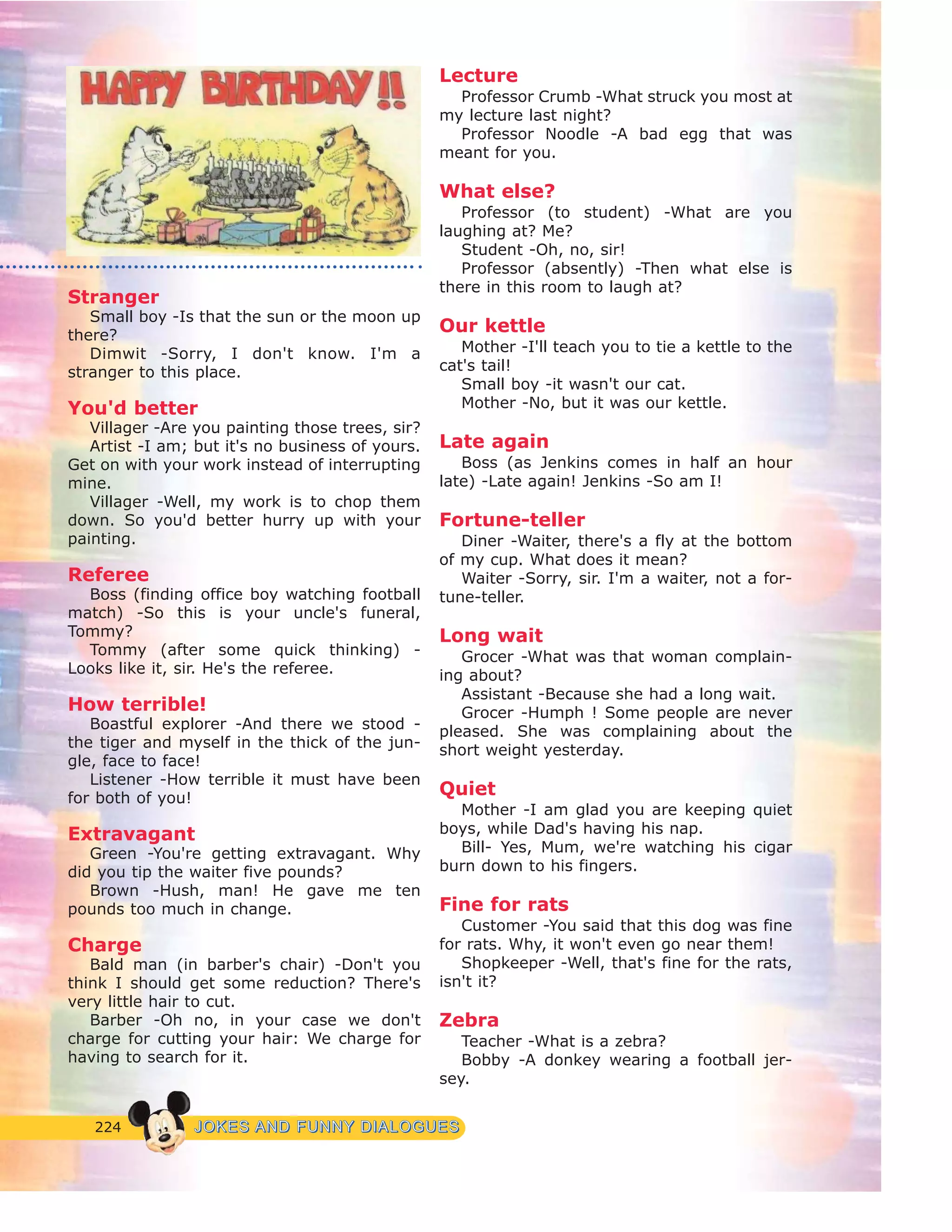 224 JJOOKKEESS AANNDD FFUUNNNNYY DDIIAALLOOGGUUEESS
Stranger
Small boy -Is that the sun or the moon up
there?
Dimwit -Sorry, I don't know. I'm a
stranger to this place.
You'd better
Villager -Are you painting those trees, sir?
Artist -I am; but it's no business of yours.
Get on with your work instead of interrupting
mine.
Villager -Well, my work is to chop them
down. So you'd better hurry up with your
painting.
Referee
Boss (finding office boy watching football
match) -So this is your uncle's funeral,
Tommy?
Tommy (after some quick thinking) -
Looks like it, sir. He's the referee.
How terrible!
Boastful explorer -And there we stood -
the tiger and myself in the thick of the jun-
gle, face to face!
Listener -How terrible it must have been
for both of you!
Extravagant
Green -You're getting extravagant. Why
did you tip the waiter five pounds?
Brown -Hush, man! He gave me ten
pounds too much in change.
Charge
Bald man (in barber's chair) -Don't you
think I should get some reduction? There's
very little hair to cut.
Barber -Oh no, in your case we don't
charge for cutting your hair: We charge for
having to search for it.
Lecture
Professor Crumb -What struck you most at
my lecture last night?
Professor Noodle -A bad egg that was
meant for you.
What else?
Professor (to student) -What are you
laughing at? Me?
Student -Oh, no, sir!
Professor (absently) -Then what else is
there in this room to laugh at?
Our kettle
Mother -I'll teach you to tie a kettle to the
cat's tail!
Small boy -it wasn't our cat.
Mother -No, but it was our kettle.
Late again
Boss (as Jenkins comes in half an hour
late) -Late again! Jenkins -So am I!
Fortune-teller
Diner -Waiter, there's a fly at the bottom
of my cup. What does it mean?
Waiter -Sorry, sir. I'm a waiter, not a for-
tune-teller.
Long wait
Grocer -What was that woman complain-
ing about?
Assistant -Because she had a long wait.
Grocer -Humph ! Some people are never
pleased. She was complaining about the
short weight yesterday.
Quiet
Mother -I am glad you are keeping quiet
boys, while Dad's having his nap.
Bill- Yes, Mum, we're watching his cigar
burn down to his fingers.
Fine for rats
Customer -You said that this dog was fine
for rats. Why, it won't even go near them!
Shopkeeper -Well, that's fine for the rats,
isn't it?
Zebra
Teacher -What is a zebra?
Bobby -A donkey wearing a football jer-
sey.
 