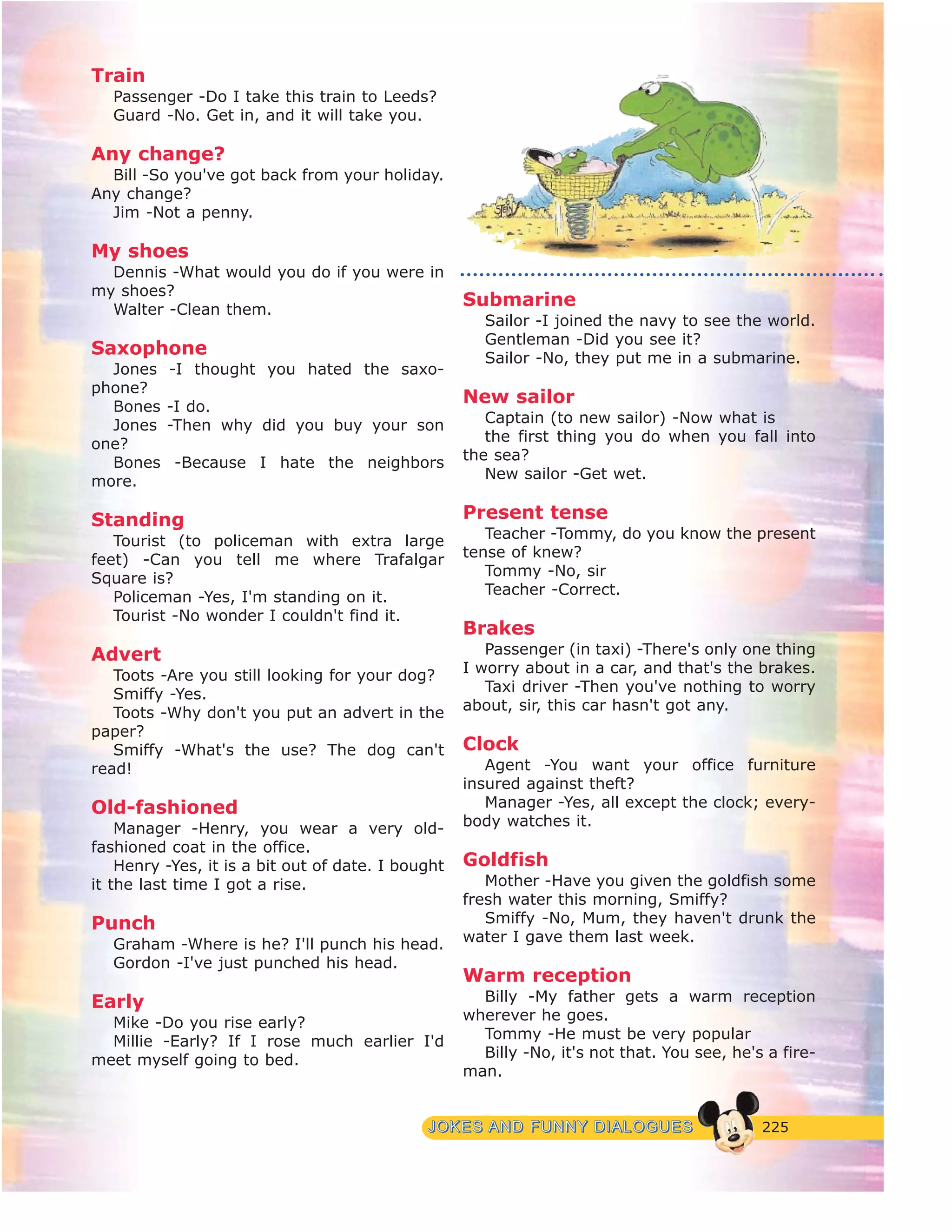225JJOOKKEESS AANNDD FFUUNNNNYY DDIIAALLOOGGUUEESS
Train
Passenger -Do I take this train to Leeds?
Guard -No. Get in, and it will take you.
Any change?
Bill -So you've got back from your holiday.
Any change?
Jim -Not a penny.
My shoes
Dennis -What would you do if you were in
my shoes?
Walter -Clean them.
Saxophone
Jones -I thought you hated the saxo-
phone?
Bones -I do.
Jones -Then why did you buy your son
one?
Bones -Because I hate the neighbors
more.
Standing
Tourist (to policeman with extra large
feet) -Can you tell me where Trafalgar
Square is?
Policeman -Yes, I'm standing on it.
Tourist -No wonder I couldn't find it.
Advert
Toots -Are you still looking for your dog?
Smiffy -Yes.
Toots -Why don't you put an advert in the
paper?
Smiffy -What's the use? The dog can't
read!
Old-fashioned
Manager -Henry, you wear a very old-
fashioned coat in the office.
Henry -Yes, it is a bit out of date. I bought
it the last time I got a rise.
Punch
Graham -Where is he? I'll punch his head.
Gordon -I've just punched his head.
Early
Mike -Do you rise early?
Millie -Early? If I rose much earlier I'd
meet myself going to bed.
Submarine
Sailor -I joined the navy to see the world.
Gentleman -Did you see it?
Sailor -No, they put me in a submarine.
New sailor
Captain (to new sailor) -Now what is
the first thing you do when you fall into
the sea?
New sailor -Get wet.
Present tense
Teacher -Tommy, do you know the present
tense of knew?
Tommy -No, sir
Teacher -Correct.
Brakes
Passenger (in taxi) -There's only one thing
I worry about in a car, and that's the brakes.
Taxi driver -Then you've nothing to worry
about, sir, this car hasn't got any.
Clock
Agent -You want your office furniture
insured against theft?
Manager -Yes, all except the clock; every-
body watches it.
Goldfish
Mother -Have you given the goldfish some
fresh water this morning, Smiffy?
Smiffy -No, Mum, they haven't drunk the
water I gave them last week.
Warm reception
Billy -My father gets a warm reception
wherever he goes.
Tommy -He must be very popular
Billy -No, it's not that. You see, he's a fire-
man.
 