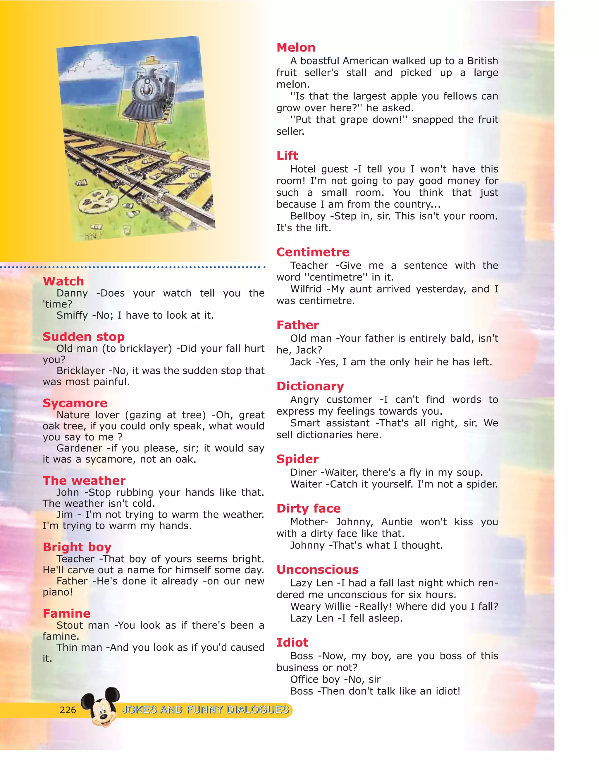 226 JJOOKKEESS AANNDD FFUUNNNNYY DDIIAALLOOGGUUEESS
Watch
Danny -Does your watch tell you the
'time?
Smiffy -No; I have to look at it.
Sudden stop
Old man (to bricklayer) -Did your fall hurt
you?
Bricklayer -No, it was the sudden stop that
was most painful.
Sycamore
Nature lover (gazing at tree) -Oh, great
oak tree, if you could only speak, what would
you say to me ?
Gardener -if you please, sir; it would say
it was a sycamore, not an oak.
The weather
John -Stop rubbing your hands like that.
The weather isn't cold.
Jim - I'm not trying to warm the weather.
I'm trying to warm my hands.
Bright boy
Teacher -That boy of yours seems bright.
He'll carve out a name for himself some day.
Father -He's done it already -on our new
piano!
Famine
Stout man -You look as if there's been a
famine.
Thin man -And you look as if you'd caused
it.
Melon
A boastful American walked up to a British
fruit seller's stall and picked up a large
melon.
''Is that the largest apple you fellows can
grow over here?'' he asked.
''Put that grape down!'' snapped the fruit
seller.
Lift
Hotel guest -I tell you I won't have this
room! I'm not going to pay good money for
such a small room. You think that just
because I am from the country...
Bellboy -Step in, sir. This isn't your room.
It's the lift.
Centimetre
Teacher -Give me a sentence with the
word ''centimetre'' in it.
Wilfrid -My aunt arrived yesterday, and I
was centimetre.
Father
Old man -Your father is entirely bald, isn't
he, Jack?
Jack -Yes, I am the only heir he has left.
Dictionary
Angry customer -I can't find words to
express my feelings towards you.
Smart assistant -That's all right, sir. We
sell dictionaries here.
Spider
Diner -Waiter, there's a fly in my soup.
Waiter -Catch it yourself. I'm not a spider.
Dirty face
Mother- Johnny, Auntie won't kiss you
with a dirty face like that.
Johnny -That's what I thought.
Unconscious
Lazy Len -I had a fall last night which ren-
dered me unconscious for six hours.
Weary Willie -Really! Where did you I fall?
Lazy Len -I fell asleep.
Idiot
Boss -Now, my boy, are you boss of this
business or not?
Office boy -No, sir
Boss -Then don't talk like an idiot!
 