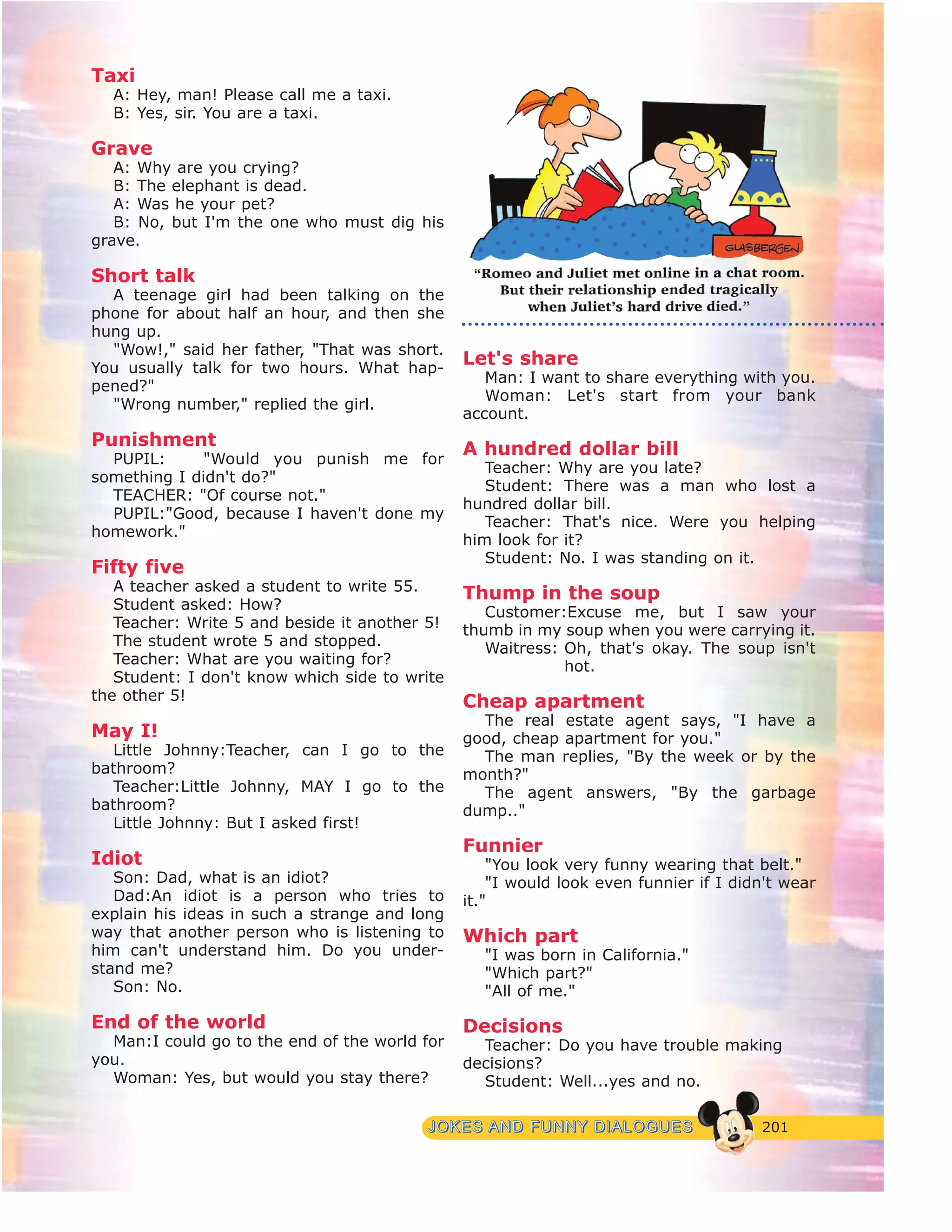 201JJOOKKEESS AANNDD FFUUNNNNYY DDIIAALLOOGGUUEESS
Taxi
A: Hey, man! Please call me a taxi.
B: Yes, sir. You are a taxi.
Grave
A: Why are you crying?
B: The elephant is dead.
A: Was he your pet?
B: No, but I'm the one who must dig his
grave.
Short talk
A teenage girl had been talking on the
phone for about half an hour, and then she
hung up.
"Wow!," said her father, "That was short.
You usually talk for two hours. What hap-
pened?"
"Wrong number," replied the girl.
Punishment
PUPIL: "Would you punish me for
something I didn't do?"
TEACHER: "Of course not."
PUPIL:"Good, because I haven't done my
homework."
Fifty five
A teacher asked a student to write 55.
Student asked: How?
Teacher: Write 5 and beside it another 5!
The student wrote 5 and stopped.
Teacher: What are you waiting for?
Student: I don't know which side to write
the other 5!
May I!
Little Johnny:Teacher, can I go to the
bathroom?
Teacher:Little Johnny, MAY I go to the
bathroom?
Little Johnny: But I asked first!
Idiot
Son: Dad, what is an idiot?
Dad:An idiot is a person who tries to
explain his ideas in such a strange and long
way that another person who is listening to
him can't understand him. Do you under-
stand me?
Son: No.
End of the world
Man:I could go to the end of the world for
you.
Woman: Yes, but would you stay there?
Let's share
Man: I want to share everything with you.
Woman: Let's start from your bank
account.
A hundred dollar bill
Teacher: Why are you late?
Student: There was a man who lost a
hundred dollar bill.
Teacher: That's nice. Were you helping
him look for it?
Student: No. I was standing on it.
Thump in the soup
Customer:Excuse me, but I saw your
thumb in my soup when you were carrying it.
Waitress: Oh, that's okay. The soup isn't
hot.
Cheap apartment
The real estate agent says, "I have a
good, cheap apartment for you."
The man replies, "By the week or by the
month?"
The agent answers, "By the garbage
dump.."
Funnier
"You look very funny wearing that belt."
"I would look even funnier if I didn't wear
it."
Which part
"I was born in California."
"Which part?"
"All of me."
Decisions
Teacher: Do you have trouble making
decisions?
Student: Well...yes and no.
 