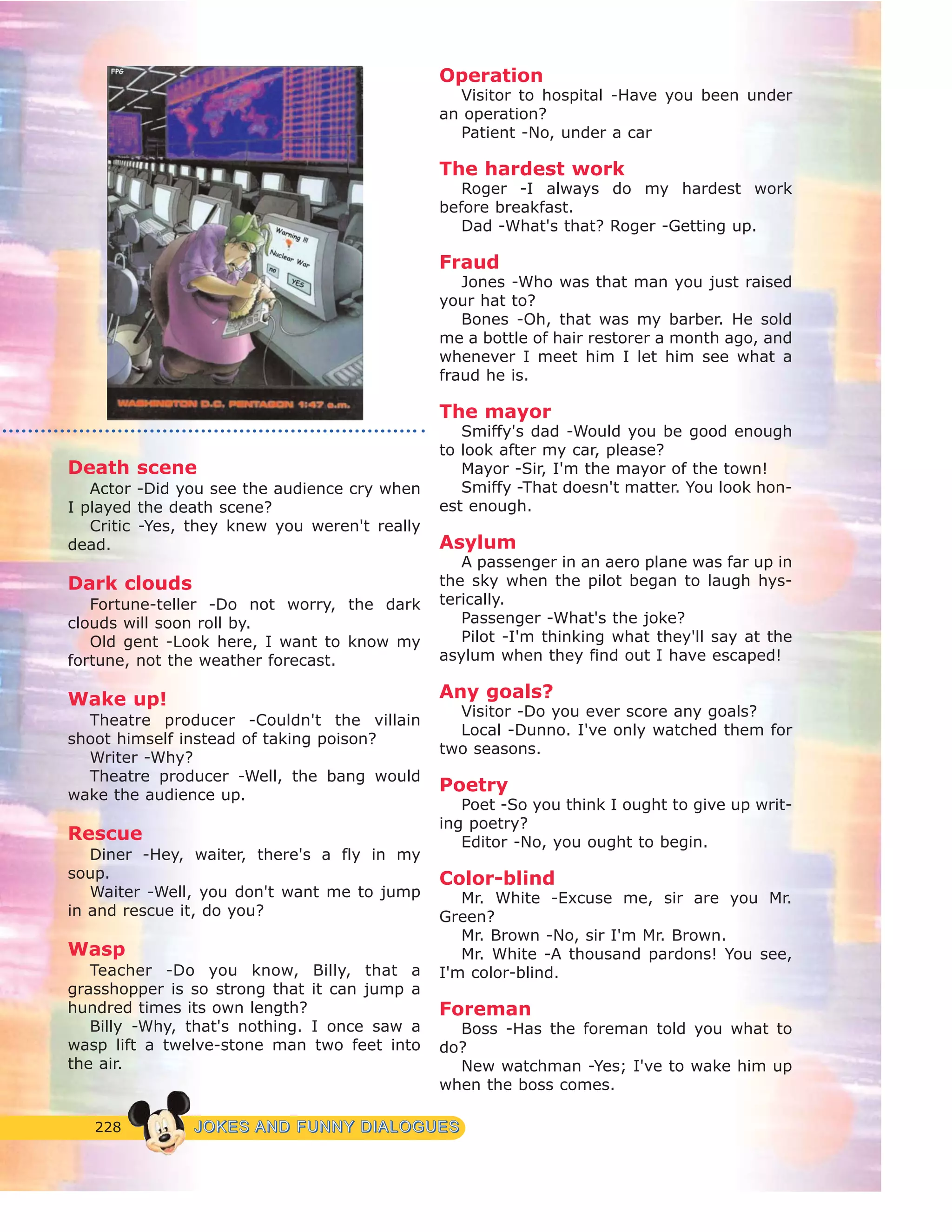 228 JJOOKKEESS AANNDD FFUUNNNNYY DDIIAALLOOGGUUEESS
Death scene
Actor -Did you see the audience cry when
I played the death scene?
Critic -Yes, they knew you weren't really
dead.
Dark clouds
Fortune-teller -Do not worry, the dark
clouds will soon roll by.
Old gent -Look here, I want to know my
fortune, not the weather forecast.
Wake up!
Theatre producer -Couldn't the villain
shoot himself instead of taking poison?
Writer -Why?
Theatre producer -Well, the bang would
wake the audience up.
Rescue
Diner -Hey, waiter, there's a fly in my
soup.
Waiter -Well, you don't want me to jump
in and rescue it, do you?
Wasp
Teacher -Do you know, Billy, that a
grasshopper is so strong that it can jump a
hundred times its own length?
Billy -Why, that's nothing. I once saw a
wasp lift a twelve-stone man two feet into
the air.
Operation
Visitor to hospital -Have you been under
an operation?
Patient -No, under a car
The hardest work
Roger -I always do my hardest work
before breakfast.
Dad -What's that? Roger -Getting up.
Fraud
Jones -Who was that man you just raised
your hat to?
Bones -Oh, that was my barber. He sold
me a bottle of hair restorer a month ago, and
whenever I meet him I let him see what a
fraud he is.
The mayor
Smiffy's dad -Would you be good enough
to look after my car, please?
Mayor -Sir, I'm the mayor of the town!
Smiffy -That doesn't matter. You look hon-
est enough.
Asylum
A passenger in an aero plane was far up in
the sky when the pilot began to laugh hys-
terically.
Passenger -What's the joke?
Pilot -I'm thinking what they'll say at the
asylum when they find out I have escaped!
Any goals?
Visitor -Do you ever score any goals?
Local -Dunno. I've only watched them for
two seasons.
Poetry
Poet -So you think I ought to give up writ-
ing poetry?
Editor -No, you ought to begin.
Color-blind
Mr. White -Excuse me, sir are you Mr.
Green?
Mr. Brown -No, sir I'm Mr. Brown.
Mr. White -A thousand pardons! You see,
I'm color-blind.
Foreman
Boss -Has the foreman told you what to
do?
New watchman -Yes; I've to wake him up
when the boss comes.
 