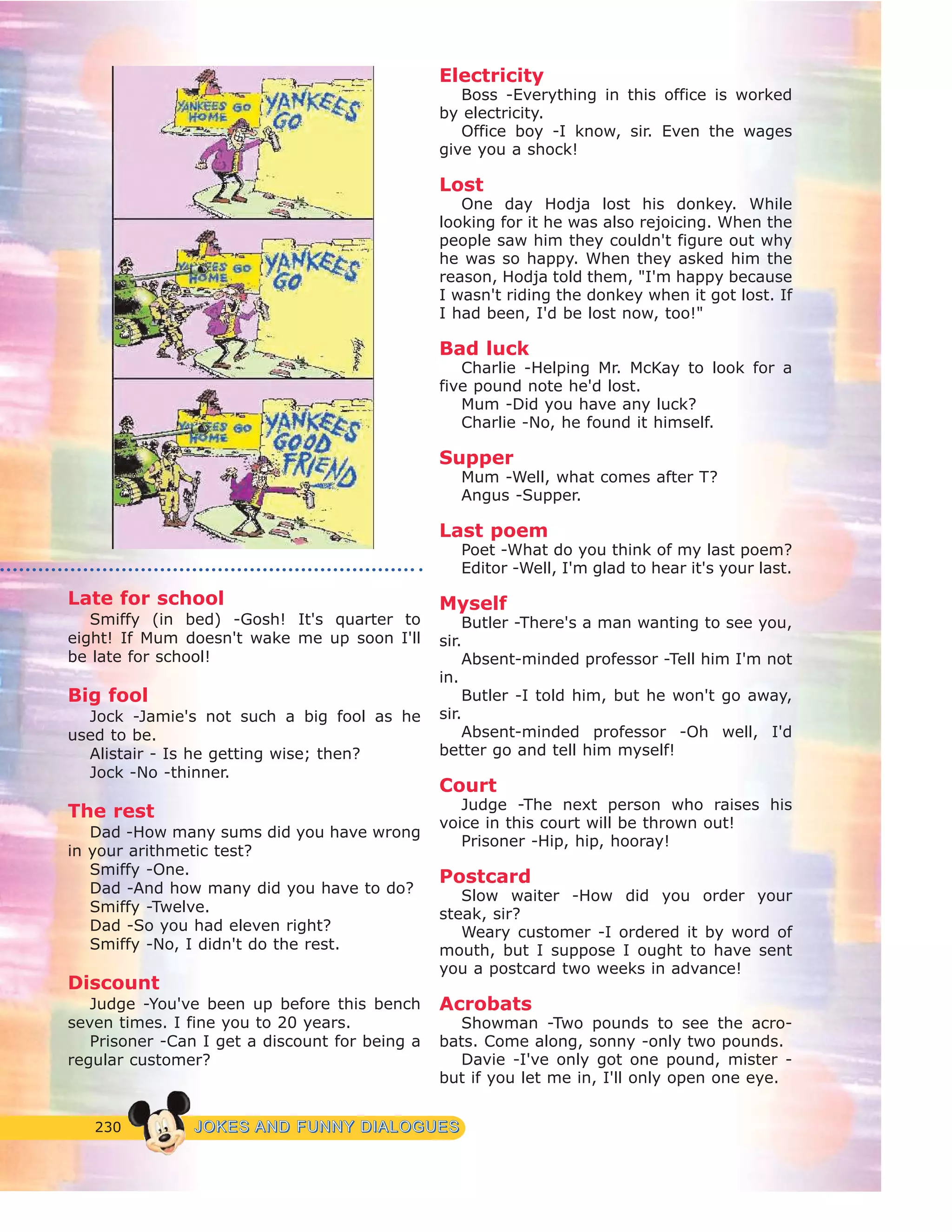 230 JJOOKKEESS AANNDD FFUUNNNNYY DDIIAALLOOGGUUEESS
Late for school
Smiffy (in bed) -Gosh! It's quarter to
eight! If Mum doesn't wake me up soon I'll
be late for school!
Big fool
Jock -Jamie's not such a big fool as he
used to be.
Alistair - Is he getting wise; then?
Jock -No -thinner.
The rest
Dad -How many sums did you have wrong
in your arithmetic test?
Smiffy -One.
Dad -And how many did you have to do?
Smiffy -Twelve.
Dad -So you had eleven right?
Smiffy -No, I didn't do the rest.
Discount
Judge -You've been up before this bench
seven times. I fine you to 20 years.
Prisoner -Can I get a discount for being a
regular customer?
Electricity
Boss -Everything in this office is worked
by electricity.
Office boy -I know, sir. Even the wages
give you a shock!
Lost
One day Hodja lost his donkey. While
looking for it he was also rejoicing. When the
people saw him they couldn't figure out why
he was so happy. When they asked him the
reason, Hodja told them, "I'm happy because
I wasn't riding the donkey when it got lost. If
I had been, I'd be lost now, too!"
Bad luck
Charlie -Helping Mr. McKay to look for a
five pound note he'd lost.
Mum -Did you have any luck?
Charlie -No, he found it himself.
Supper
Mum -Well, what comes after T?
Angus -Supper.
Last poem
Poet -What do you think of my last poem?
Editor -Well, I'm glad to hear it's your last.
Myself
Butler -There's a man wanting to see you,
sir.
Absent-minded professor -Tell him I'm not
in.
Butler -I told him, but he won't go away,
sir.
Absent-minded professor -Oh well, I'd
better go and tell him myself!
Court
Judge -The next person who raises his
voice in this court will be thrown out!
Prisoner -Hip, hip, hooray!
Postcard
Slow waiter -How did you order your
steak, sir?
Weary customer -I ordered it by word of
mouth, but I suppose I ought to have sent
you a postcard two weeks in advance!
Acrobats
Showman -Two pounds to see the acro-
bats. Come along, sonny -only two pounds.
Davie -I've only got one pound, mister -
but if you let me in, I'll only open one eye.
 
