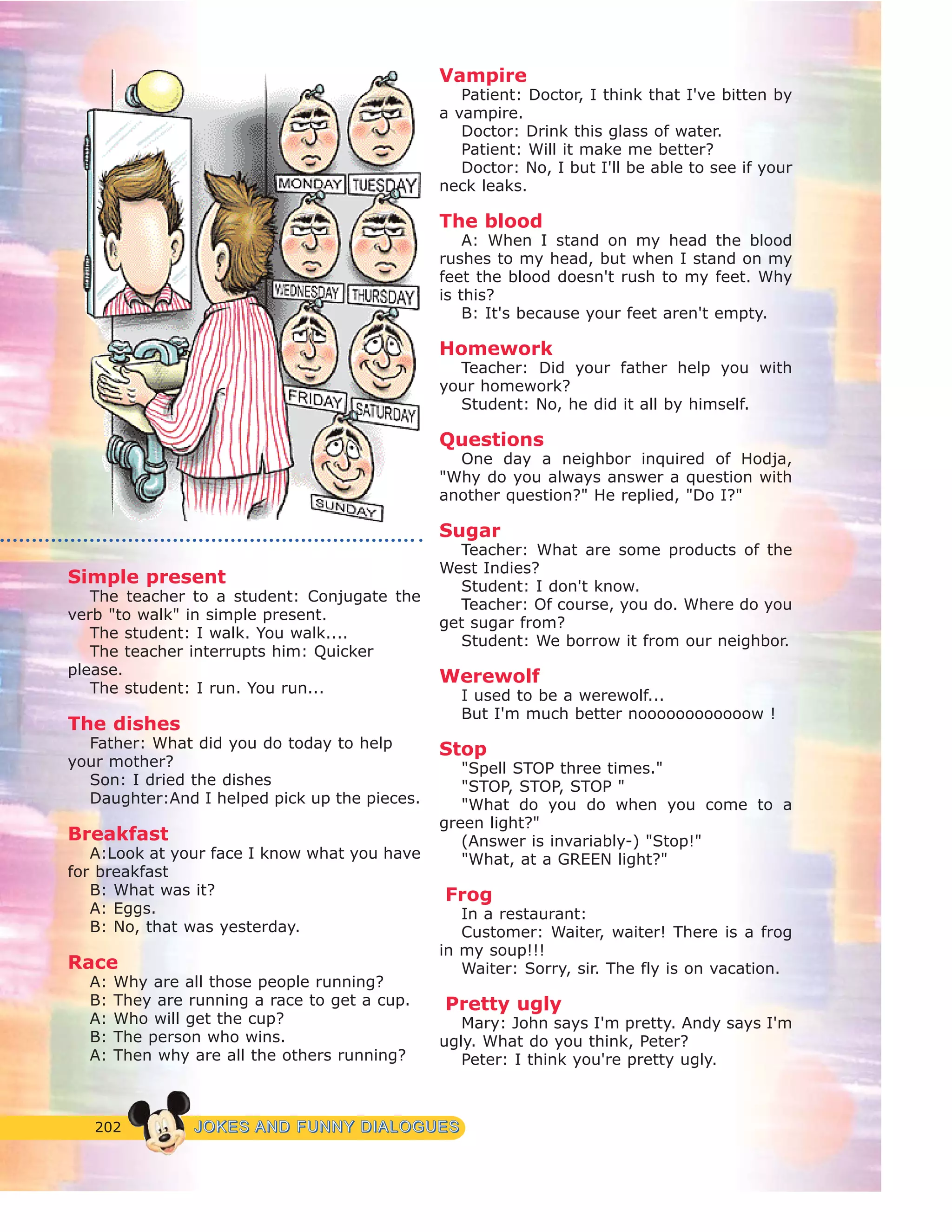 202 JJOOKKEESS AANNDD FFUUNNNNYY DDIIAALLOOGGUUEESS
Simple present
The teacher to a student: Conjugate the
verb "to walk" in simple present.
The student: I walk. You walk....
The teacher interrupts him: Quicker
please.
The student: I run. You run...
The dishes
Father: What did you do today to help
your mother?
Son: I dried the dishes
Daughter:And I helped pick up the pieces.
Breakfast
A:Look at your face I know what you have
for breakfast
B: What was it?
A: Eggs.
B: No, that was yesterday.
Race
A: Why are all those people running?
B: They are running a race to get a cup.
A: Who will get the cup?
B: The person who wins.
A: Then why are all the others running?
Vampire
Patient: Doctor, I think that I've bitten by
a vampire.
Doctor: Drink this glass of water.
Patient: Will it make me better?
Doctor: No, I but I'll be able to see if your
neck leaks.
The blood
A: When I stand on my head the blood
rushes to my head, but when I stand on my
feet the blood doesn't rush to my feet. Why
is this?
B: It's because your feet aren't empty.
Homework
Teacher: Did your father help you with
your homework?
Student: No, he did it all by himself.
Questions
One day a neighbor inquired of Hodja,
"Why do you always answer a question with
another question?" He replied, "Do I?"
Sugar
Teacher: What are some products of the
West Indies?
Student: I don't know.
Teacher: Of course, you do. Where do you
get sugar from?
Student: We borrow it from our neighbor.
Werewolf
I used to be a werewolf...
But I'm much better noooooooooooow !
Stop
"Spell STOP three times."
"STOP, STOP, STOP "
"What do you do when you come to a
green light?"
(Answer is invariably-) "Stop!"
"What, at a GREEN light?"
Frog
In a restaurant:
Customer: Waiter, waiter! There is a frog
in my soup!!!
Waiter: Sorry, sir. The fly is on vacation.
Pretty ugly
Mary: John says I'm pretty. Andy says I'm
ugly. What do you think, Peter?
Peter: I think you're pretty ugly.
 