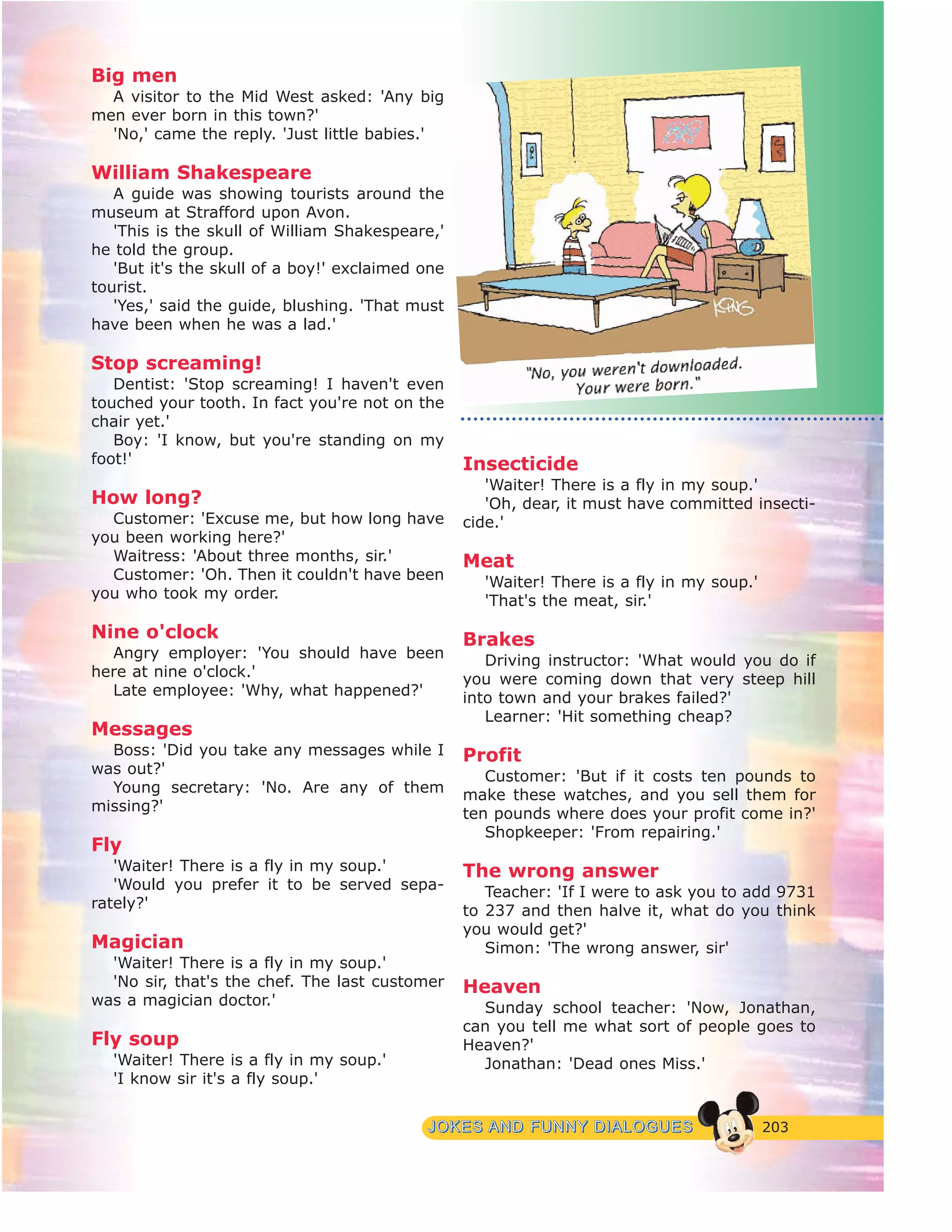 203JJOOKKEESS AANNDD FFUUNNNNYY DDIIAALLOOGGUUEESS
Big men
A visitor to the Mid West asked: 'Any big
men ever born in this town?'
'No,' came the reply. 'Just little babies.'
William Shakespeare
A guide was showing tourists around the
museum at Strafford upon Avon.
'This is the skull of William Shakespeare,'
he told the group.
'But it's the skull of a boy!' exclaimed one
tourist.
'Yes,' said the guide, blushing. 'That must
have been when he was a lad.'
Stop screaming!
Dentist: 'Stop screaming! I haven't even
touched your tooth. In fact you're not on the
chair yet.'
Boy: 'I know, but you're standing on my
foot!'
How long?
Customer: 'Excuse me, but how long have
you been working here?'
Waitress: 'About three months, sir.'
Customer: 'Oh. Then it couldn't have been
you who took my order.
Nine o'clock
Angry employer: 'You should have been
here at nine o'clock.'
Late employee: 'Why, what happened?'
Messages
Boss: 'Did you take any messages while I
was out?'
Young secretary: 'No. Are any of them
missing?'
Fly
'Waiter! There is a fly in my soup.'
'Would you prefer it to be served sepa-
rately?'
Magician
'Waiter! There is a fly in my soup.'
'No sir, that's the chef. The last customer
was a magician doctor.'
Fly soup
'Waiter! There is a fly in my soup.'
'I know sir it's a fly soup.'
Insecticide
'Waiter! There is a fly in my soup.'
'Oh, dear, it must have committed insecti-
cide.'
Meat
'Waiter! There is a fly in my soup.'
'That's the meat, sir.'
Brakes
Driving instructor: 'What would you do if
you were coming down that very steep hill
into town and your brakes failed?'
Learner: 'Hit something cheap?
Profit
Customer: 'But if it costs ten pounds to
make these watches, and you sell them for
ten pounds where does your profit come in?'
Shopkeeper: 'From repairing.'
The wrong answer
Teacher: 'If I were to ask you to add 9731
to 237 and then halve it, what do you think
you would get?'
Simon: 'The wrong answer, sir'
Heaven
Sunday school teacher: 'Now, Jonathan,
can you tell me what sort of people goes to
Heaven?'
Jonathan: 'Dead ones Miss.'
 