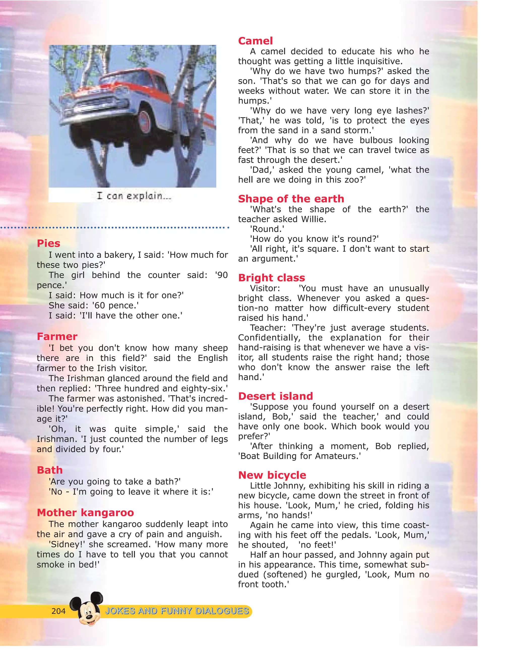 204 JJOOKKEESS AANNDD FFUUNNNNYY DDIIAALLOOGGUUEESS
Pies
I went into a bakery, I said: 'How much for
these two pies?'
The girl behind the counter said: '90
pence.'
I said: How much is it for one?'
She said: '60 pence.'
I said: 'I'll have the other one.'
Farmer
'I bet you don't know how many sheep
there are in this field?' said the English
farmer to the Irish visitor.
The Irishman glanced around the field and
then replied: 'Three hundred and eighty-six.'
The farmer was astonished. 'That's incred-
ible! You're perfectly right. How did you man-
age it?'
'Oh, it was quite simple,' said the
Irishman. 'I just counted the number of legs
and divided by four.'
Bath
'Are you going to take a bath?'
'No - I'm going to leave it where it is:'
Mother kangaroo
The mother kangaroo suddenly leapt into
the air and gave a cry of pain and anguish.
'Sidney!' she screamed. 'How many more
times do I have to tell you that you cannot
smoke in bed!'
Camel
A camel decided to educate his who he
thought was getting a little inquisitive.
'Why do we have two humps?' asked the
son. 'That's so that we can go for days and
weeks without water. We can store it in the
humps.'
'Why do we have very long eye lashes?'
'That,' he was told, 'is to protect the eyes
from the sand in a sand storm.'
'And why do we have bulbous looking
feet?' 'That is so that we can travel twice as
fast through the desert.'
'Dad,' asked the young camel, 'what the
hell are we doing in this zoo?'
Shape of the earth
'What's the shape of the earth?' the
teacher asked Willie.
'Round.'
'How do you know it's round?'
'All right, it's square. I don't want to start
an argument.'
Bright class
Visitor: 'You must have an unusually
bright class. Whenever you asked a ques-
tion-no matter how difficult-every student
raised his hand.'
Teacher: 'They're just average students.
Confidentially, the explanation for their
hand-raising is that whenever we have a vis-
itor, all students raise the right hand; those
who don't know the answer raise the left
hand.'
Desert island
'Suppose you found yourself on a desert
island, Bob,' said the teacher,' and could
have only one book. Which book would you
prefer?'
'After thinking a moment, Bob replied,
'Boat Building for Amateurs.'
New bicycle
Little Johnny, exhibiting his skill in riding a
new bicycle, came down the street in front of
his house. 'Look, Mum,' he cried, folding his
arms, 'no hands!'
Again he came into view, this time coast-
ing with his feet off the pedals. 'Look, Mum,'
he shouted, 'no feet!'
Half an hour passed, and Johnny again put
in his appearance. This time, somewhat sub-
dued (softened) he gurgled, 'Look, Mum no
front tooth.'
 