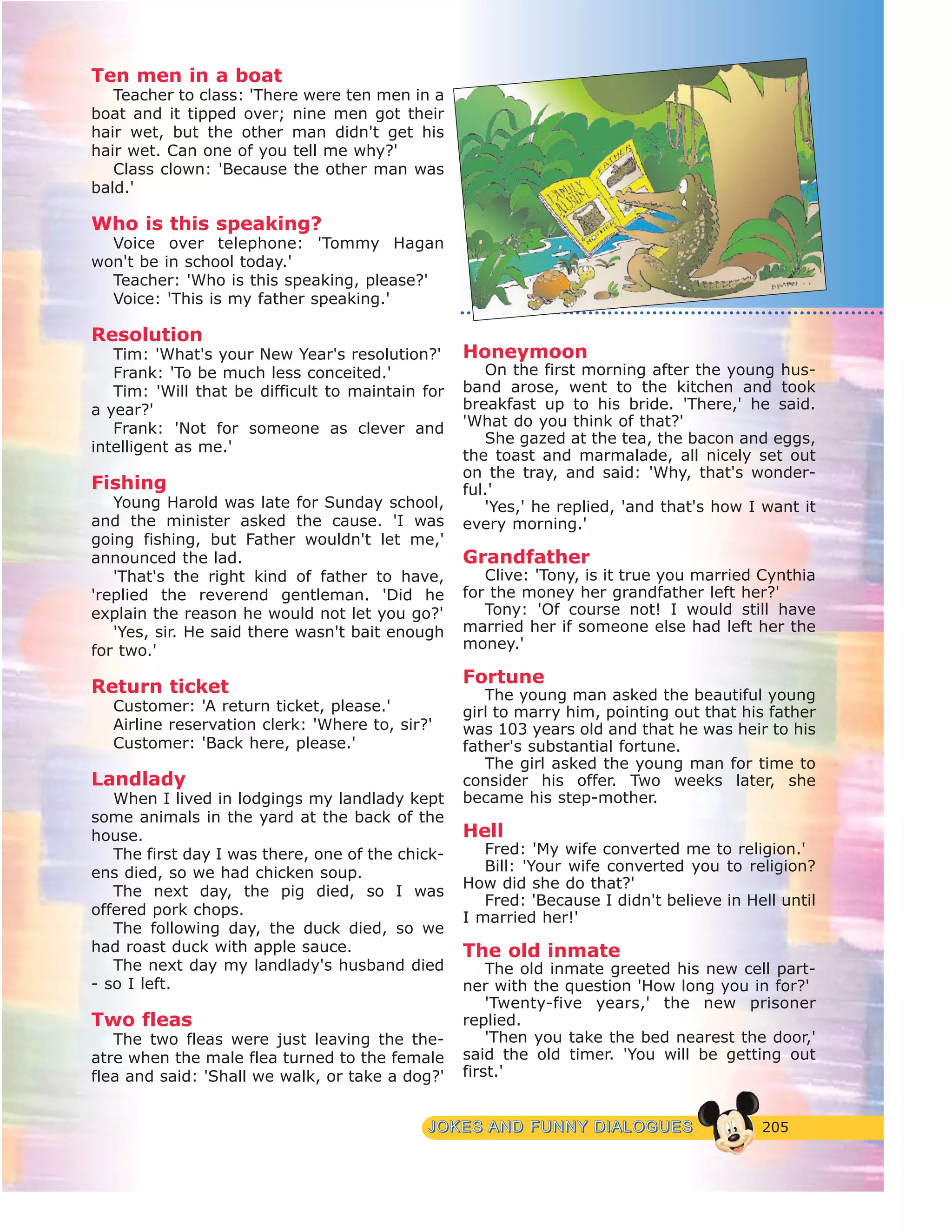 205JJOOKKEESS AANNDD FFUUNNNNYY DDIIAALLOOGGUUEESS
Ten men in a boat
Teacher to class: 'There were ten men in a
boat and it tipped over; nine men got their
hair wet, but the other man didn't get his
hair wet. Can one of you tell me why?'
Class clown: 'Because the other man was
bald.'
Who is this speaking?
Voice over telephone: 'Tommy Hagan
won't be in school today.'
Teacher: 'Who is this speaking, please?'
Voice: 'This is my father speaking.'
Resolution
Tim: 'What's your New Year's resolution?'
Frank: 'To be much less conceited.'
Tim: 'Will that be difficult to maintain for
a year?'
Frank: 'Not for someone as clever and
intelligent as me.'
Fishing
Young Harold was late for Sunday school,
and the minister asked the cause. 'I was
going fishing, but Father wouldn't let me,'
announced the lad.
'That's the right kind of father to have,
'replied the reverend gentleman. 'Did he
explain the reason he would not let you go?'
'Yes, sir. He said there wasn't bait enough
for two.'
Return ticket
Customer: 'A return ticket, please.'
Airline reservation clerk: 'Where to, sir?'
Customer: 'Back here, please.'
Landlady
When I lived in lodgings my landlady kept
some animals in the yard at the back of the
house.
The first day I was there, one of the chick-
ens died, so we had chicken soup.
The next day, the pig died, so I was
offered pork chops.
The following day, the duck died, so we
had roast duck with apple sauce.
The next day my landlady's husband died
- so I left.
Two fleas
The two fleas were just leaving the the-
atre when the male flea turned to the female
flea and said: 'Shall we walk, or take a dog?'
Honeymoon
On the first morning after the young hus-
band arose, went to the kitchen and took
breakfast up to his bride. 'There,' he said.
'What do you think of that?'
She gazed at the tea, the bacon and eggs,
the toast and marmalade, all nicely set out
on the tray, and said: 'Why, that's wonder-
ful.'
'Yes,' he replied, 'and that's how I want it
every morning.'
Grandfather
Clive: 'Tony, is it true you married Cynthia
for the money her grandfather left her?'
Tony: 'Of course not! I would still have
married her if someone else had left her the
money.'
Fortune
The young man asked the beautiful young
girl to marry him, pointing out that his father
was 103 years old and that he was heir to his
father's substantial fortune.
The girl asked the young man for time to
consider his offer. Two weeks later, she
became his step-mother.
Hell
Fred: 'My wife converted me to religion.'
Bill: 'Your wife converted you to religion?
How did she do that?'
Fred: 'Because I didn't believe in Hell until
I married her!'
The old inmate
The old inmate greeted his new cell part-
ner with the question 'How long you in for?'
'Twenty-five years,' the new prisoner
replied.
'Then you take the bed nearest the door,'
said the old timer. 'You will be getting out
first.'
 