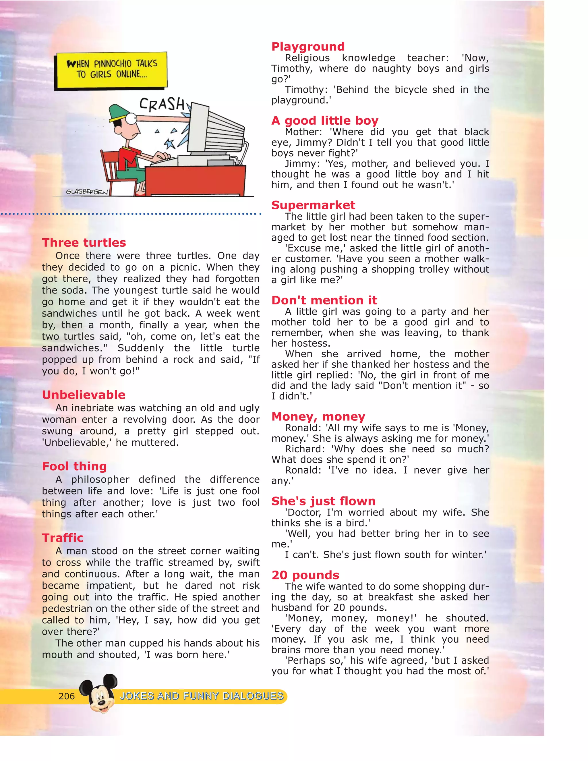206 JJOOKKEESS AANNDD FFUUNNNNYY DDIIAALLOOGGUUEESS
Three turtles
Once there were three turtles. One day
they decided to go on a picnic. When they
got there, they realized they had forgotten
the soda. The youngest turtle said he would
go home and get it if they wouldn't eat the
sandwiches until he got back. A week went
by, then a month, finally a year, when the
two turtles said, "oh, come on, let's eat the
sandwiches." Suddenly the little turtle
popped up from behind a rock and said, "If
you do, I won't go!"
Unbelievable
An inebriate was watching an old and ugly
woman enter a revolving door. As the door
swung around, a pretty girl stepped out.
'Unbelievable,' he muttered.
Fool thing
A philosopher defined the difference
between life and love: 'Life is just one fool
thing after another; love is just two fool
things after each other.'
Traffic
A man stood on the street corner waiting
to cross while the traffic streamed by, swift
and continuous. After a long wait, the man
became impatient, but he dared not risk
going out into the traffic. He spied another
pedestrian on the other side of the street and
called to him, 'Hey, I say, how did you get
over there?'
The other man cupped his hands about his
mouth and shouted, 'I was born here.'
Playground
Religious knowledge teacher: 'Now,
Timothy, where do naughty boys and girls
go?'
Timothy: 'Behind the bicycle shed in the
playground.'
A good little boy
Mother: 'Where did you get that black
eye, Jimmy? Didn't I tell you that good little
boys never fight?'
Jimmy: 'Yes, mother, and believed you. I
thought he was a good little boy and I hit
him, and then I found out he wasn't.'
Supermarket
The little girl had been taken to the super-
market by her mother but somehow man-
aged to get lost near the tinned food section.
'Excuse me,' asked the little girl of anoth-
er customer. 'Have you seen a mother walk-
ing along pushing a shopping trolley without
a girl like me?'
Don't mention it
A little girl was going to a party and her
mother told her to be a good girl and to
remember, when she was leaving, to thank
her hostess.
When she arrived home, the mother
asked her if she thanked her hostess and the
little girl replied: 'No, the girl in front of me
did and the lady said "Don't mention it" - so
I didn't.'
Money, money
Ronald: 'All my wife says to me is 'Money,
money.' She is always asking me for money.'
Richard: 'Why does she need so much?
What does she spend it on?'
Ronald: 'I've no idea. I never give her
any.'
She's just flown
'Doctor, I'm worried about my wife. She
thinks she is a bird.'
'Well, you had better bring her in to see
me.'
I can't. She's just flown south for winter.'
20 pounds
The wife wanted to do some shopping dur-
ing the day, so at breakfast she asked her
husband for 20 pounds.
'Money, money, money!' he shouted.
'Every day of the week you want more
money. If you ask me, I think you need
brains more than you need money.'
'Perhaps so,' his wife agreed, 'but I asked
you for what I thought you had the most of.'
 