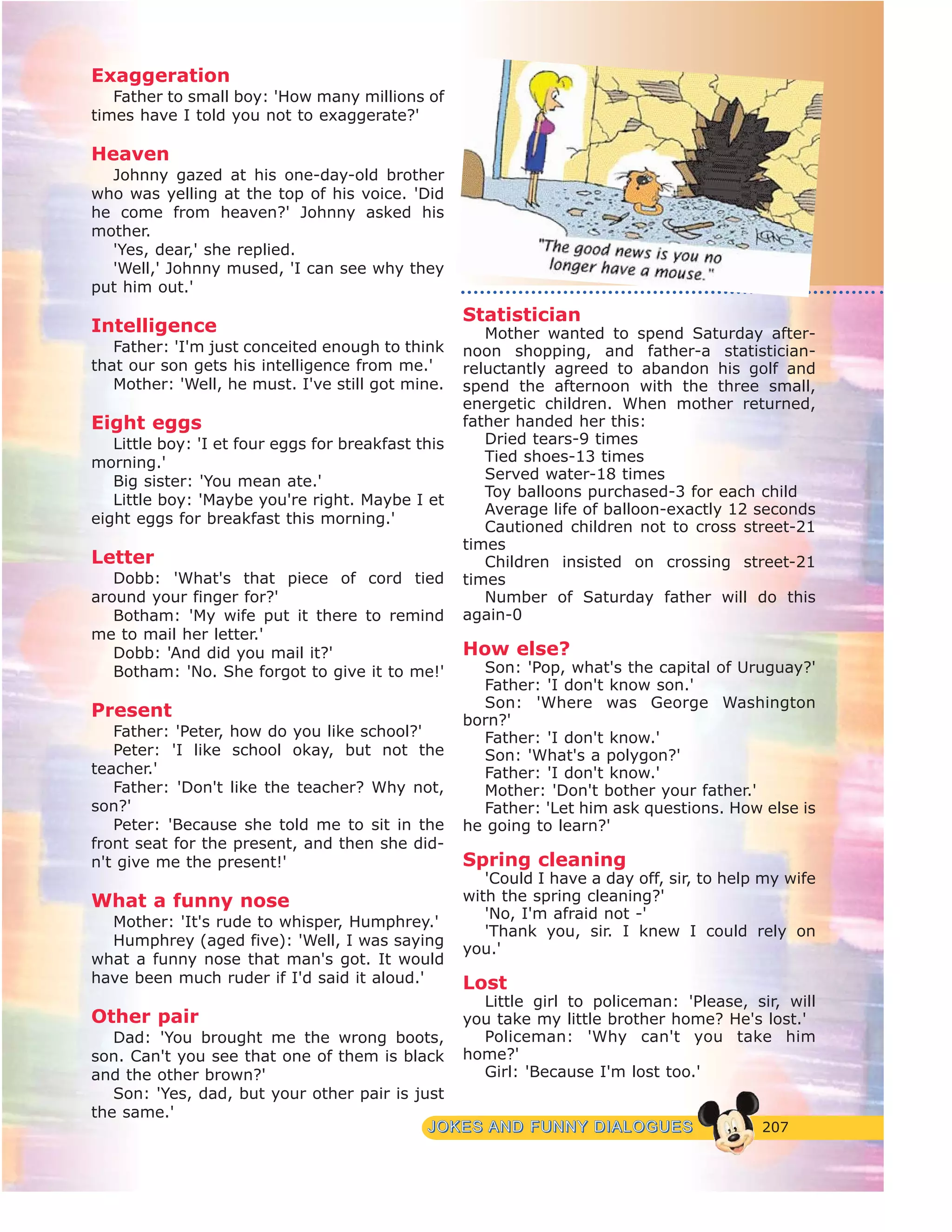 207JJOOKKEESS AANNDD FFUUNNNNYY DDIIAALLOOGGUUEESS
Exaggeration
Father to small boy: 'How many millions of
times have I told you not to exaggerate?'
Heaven
Johnny gazed at his one-day-old brother
who was yelling at the top of his voice. 'Did
he come from heaven?' Johnny asked his
mother.
'Yes, dear,' she replied.
'Well,' Johnny mused, 'I can see why they
put him out.'
Intelligence
Father: 'I'm just conceited enough to think
that our son gets his intelligence from me.'
Mother: 'Well, he must. I've still got mine.
Eight eggs
Little boy: 'I et four eggs for breakfast this
morning.'
Big sister: 'You mean ate.'
Little boy: 'Maybe you're right. Maybe I et
eight eggs for breakfast this morning.'
Letter
Dobb: 'What's that piece of cord tied
around your finger for?'
Botham: 'My wife put it there to remind
me to mail her letter.'
Dobb: 'And did you mail it?'
Botham: 'No. She forgot to give it to me!'
Present
Father: 'Peter, how do you like school?'
Peter: 'I like school okay, but not the
teacher.'
Father: 'Don't like the teacher? Why not,
son?'
Peter: 'Because she told me to sit in the
front seat for the present, and then she did-
n't give me the present!'
What a funny nose
Mother: 'It's rude to whisper, Humphrey.'
Humphrey (aged five): 'Well, I was saying
what a funny nose that man's got. It would
have been much ruder if I'd said it aloud.'
Other pair
Dad: 'You brought me the wrong boots,
son. Can't you see that one of them is black
and the other brown?'
Son: 'Yes, dad, but your other pair is just
the same.'
Statistician
Mother wanted to spend Saturday after-
noon shopping, and father-a statistician-
reluctantly agreed to abandon his golf and
spend the afternoon with the three small,
energetic children. When mother returned,
father handed her this:
Dried tears-9 times
Tied shoes-13 times
Served water-18 times
Toy balloons purchased-3 for each child
Average life of balloon-exactly 12 seconds
Cautioned children not to cross street-21
times
Children insisted on crossing street-21
times
Number of Saturday father will do this
again-0
How else?
Son: 'Pop, what's the capital of Uruguay?'
Father: 'I don't know son.'
Son: 'Where was George Washington
born?'
Father: 'I don't know.'
Son: 'What's a polygon?'
Father: 'I don't know.'
Mother: 'Don't bother your father.'
Father: 'Let him ask questions. How else is
he going to learn?'
Spring cleaning
'Could I have a day off, sir, to help my wife
with the spring cleaning?'
'No, I'm afraid not -'
'Thank you, sir. I knew I could rely on
you.'
Lost
Little girl to policeman: 'Please, sir, will
you take my little brother home? He's lost.'
Policeman: 'Why can't you take him
home?'
Girl: 'Because I'm lost too.'
 