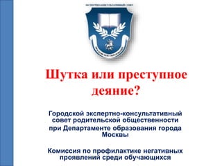 Шутка или преступное
деяние?
Городской экспертно-консультативный
совет родительской общественности
при Департаменте образования города
Москвы
Комиссия по профилактике негативных
проявлений среди обучающихся
 