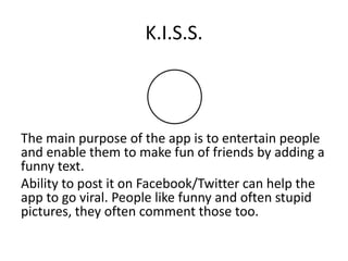 K.I.S.S.



The main purpose of the app is to entertain people
and enable them to make fun of friends by adding a
funny text.
Ability to post it on Facebook/Twitter can help the
app to go viral. People like funny and often stupid
pictures, they often comment those too.
 