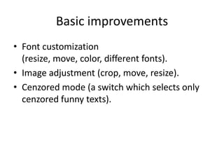 Basic improvements
• Font customization
  (resize, move, color, different fonts).
• Image adjustment (crop, move, resize).
• Cenzored mode (a switch which selects only
  cenzored funny texts).
 