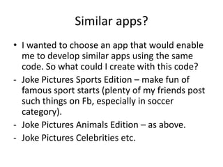 Similar apps?
• I wanted to choose an app that would enable
  me to develop similar apps using the same
  code. So what could I create with this code?
- Joke Pictures Sports Edition – make fun of
  famous sport starts (plenty of my friends post
  such things on Fb, especially in soccer
  category).
- Joke Pictures Animals Edition – as above.
- Joke Pictures Celebrities etc.
 