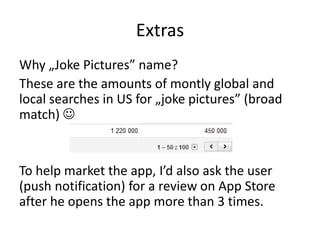 Extras
Why „Joke Pictures” name?
These are the amounts of montly global and
local searches in US for „joke pictures” (broad
match) 


To help market the app, I’d also ask the user
(push notification) for a review on App Store
after he opens the app more than 3 times.
 