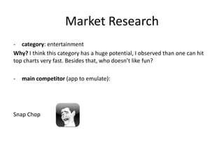 Market Research
- category: entertainment
Why? I think this category has a huge potential, I observed than one can hit
top charts very fast. Besides that, who doesn’t like fun?

-   main competitor (app to emulate):




Snap Chop
 