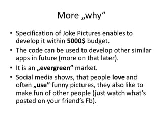 More „why”
• Specification of Joke Pictures enables to
  develop it within 5000$ budget.
• The code can be used to develop other similar
  apps in future (more on that later).
• It is an „evergreen” market.
• Social media shows, that people love and
  often „use” funny pictures, they also like to
  make fun of other people (just watch what’s
  posted on your friend’s Fb).
 