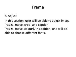 Frame
3. Adjust
In this section, user will be able to adjust image
(resize, move, crop) and caption
(resize, move, colour). In addition, one will be
able to choose different fonts.
 
