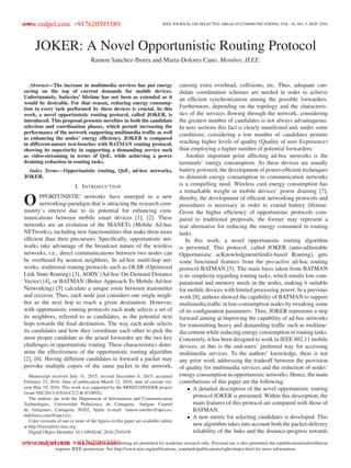 1690 IEEE JOURNAL ON SELECTED AREAS IN COMMUNICATIONS, VOL. 34, NO. 5, MAY 2016
JOKER: A Novel Opportunistic Routing Protocol
Ramon Sanchez-Iborra and Maria-Dolores Cano, Member, IEEE
Abstract—The increase in multimedia services has put energy
saving on the top of current demands for mobile devices.
Unfortunately, batteries’ lifetime has not been as extended as it
would be desirable. For that reason, reducing energy consump-
tion in every task performed by these devices is crucial. In this
work, a novel opportunistic routing protocol, called JOKER, is
introduced. This proposal presents novelties in both the candidate
selection and coordination phases, which permit increasing the
performance of the network supporting multimedia trafﬁc as well
as enhancing the nodes’ energy efﬁciency. JOKER is compared
in different-nature test-benches with BATMAN routing protocol,
showing its superiority in supporting a demanding service such
as video-streaming in terms of QoE, while achieving a power
draining reduction in routing tasks.
Index Terms—Opportunistic routing, QoE, ad-hoc networks,
JOKER.
I. INTRODUCTION
O PPORTUNISTIC networks have emerged as a new
networking-paradigm that is attracting the research com-
munity’s interest due to its potential for enhancing com-
munications between mobile smart devices [1], [2]. These
networks are an evolution of the MANETs (Mobile Ad-hoc
NETworks), including new functionalities that make them more
efﬁcient than their precursors. Speciﬁcally, opportunistic net-
works take advantage of the broadcast nature of the wireless
networks, i.e., direct communications between two nodes can
be overheard by nearest neighbors. In ad-hoc multi-hop net-
works, traditional routing protocols such as OLSR (Optimized
Link State Routing) [3], AODV (Ad-hoc On-Demand Distance
Vector) [4], or BATMAN (Better Approach To Mobile Ad-hoc
Networking) [5] calculate a unique route between transmitter
and receiver. Thus, each node just considers one single neigh-
bor as the next hop to reach a given destination. However,
with opportunistic routing protocols each node selects a set of
its neighbors, referred to as candidates, as the potential next
hops towards the ﬁnal destination. The way each node selects
its candidates and how they coordinate each other to pick the
most proper candidate as the actual forwarder are the two key
challenges in opportunistic routing. These characteristics deter-
mine the effectiveness of the opportunistic routing algorithm
[2], [6]. Having different candidates to forward a packet may
provoke multiple copies of the same packet in the network,
Manuscript received July 31, 2015; revised December 6, 2015; accepted
February 23, 2016. Date of publication March 22, 2016; date of current ver-
sion May 19, 2016. This work was supported by the MINECO/FEDER project
Grant TEC2013-47016-C2-2-R (COINS).
The authors are with the Department of Information and Communication
Technologies, Universidad Politécnica de Cartagena, Antiguo Cuartel
de Antigones, Cartagena 30202, Spain (e-mail: ramon.sanchez@upct.es;
mdolores.cano@upct.es).
Color versions of one or more of the ﬁgures in this paper are available online
at http://ieeexplore.ieee.org.
Digital Object Identiﬁer 10.1109/JSAC.2016.2545439
causing extra overhead, collisions, etc. Thus, adequate can-
didate coordination schemes are needed in order to achieve
an efﬁcient synchronization among the possible forwarders.
Furthermore, depending on the topology and the characteris-
tics of the services ﬂowing through the network, considering
the greatest number of candidates is not always advantageous.
In next sections this fact is clearly manifested and, under some
conditions, considering a low number of candidates permits
reaching higher levels of quality (Quality of user Experience)
than employing a higher number of potential forwarders.
Another important point affecting ad-hoc networks is the
terminals’ energy consumption. As these devices are usually
battery powered, the development of power-efﬁcient techniques
to diminish energy consumption in communication networks
is a compelling need. Wireless card energy consumption has
a remarkable weight in mobile devices’ power draining [7],
thereby, the development of efﬁcient networking protocols and
procedures is necessary in order to extend battery lifetime.
Given the higher efﬁciency of opportunistic protocols com-
pared to traditional proposals, the former may represent a
real alternative for reducing the energy consumed in routing
tasks.
In this work, a novel opportunistic routing algorithm
is presented. This protocol, called JOKER (auto-adJustable
Opportunistic acKnowledgment/timEr-based Routing), gets
some functional features from the pro-active ad-hoc routing
protocol BATMAN [5]. The main basis taken from BATMAN
is its simplicity regarding routing tasks, which entails low com-
putational and memory needs in the nodes, making it suitable
for mobile devices with limited processing power. In a previous
work [8], authors showed the capability of BATMAN to support
multimedia trafﬁc in low-consumption nodes by tweaking some
of its conﬁguration parameters. Thus, JOKER represents a step
forward aiming at improving the capability of ad-hoc networks
for transmitting heavy and demanding trafﬁc such as multime-
dia content while reducing energy consumption in routing tasks.
Concretely, it has been designed to work in IEEE 802.11 mobile
devices, as this is the end-users’ preferred way for accessing
multimedia services. To the authors’ knowledge, there is not
any prior work addressing the tradeoff between the provision
of quality for multimedia services and the reduction of nodes’
energy consumption in opportunistic networks. Hence, the main
contributions of this paper are the following:
• A detailed description of the novel opportunistic routing
protocol JOKER is presented. Within this description, the
main features of this protocol are compared with those of
BATMAN.
• A new metric for selecting candidates is developed. This
new algorithm takes into account both the packet-delivery
reliability of the links and the distance-progress towards
0733-8716 © 2016 IEEE. Translations and content mining are permitted for academic research only. Personal use is also permitted, but republication/redistribution
requires IEEE permission. See http://www.ieee.org/publications_standards/publications/rights/index.html for more information.
www.redpel.com +917620593389
www.redpel.com +917620593389
 