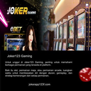 jokerapp123f.com
Joker123 Gaming
Untuk unggul di Joker123 Gaming, penting untuk memahami
berbagai permainan yang tersedia di platform.
Baik itu slot, permainan meja, atau permainan arcade, luangkan
waktu untuk membiasakan diri dengan aturan, gameplay, dan
strategi kemenangan dari setiap permainan.
 
