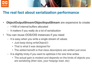 The real fact about serialization performance
• ObjectOutputStream/ObjectInputStream are expensive to create
- >1KB of internal buffers allocated
- It matters if you really do a lot of serialization

• You can reuse OOS/OIS instances if you need
- It is easy when you write a single stream of values
• Just keep doing writeObject(!)
• That is what it was designed for
• The added benefit is that class descriptors are written just once
- It is slightly tricky if you want to optimize it for one time writes
• The actual gain is modest and depends on the kinds of objects you
are serializing (their size, your heap/gc load, etc)

 