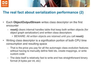 The real fact about serialization performance (2)
• Each ObjectOutputStream writes class descriptor on the first
encounter
- reset() clears internal handles table that keep both written objects (for
object graph serialization) and written class descriptors
• BEWARE: All written objects are retained until you call reset()

• Writing class descriptor is a signification portion of both CPU time
consumption and resulting space
- That is the price you pay for all the automagic class evolution features
without having to manually define field ids, create mappings, or write
custom code
- The data itself is relatively fast to write and has straightforward binary
format (4 bytes per int, etc)

 