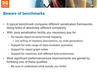 Beware of benchmarks
• A typical benchmark compares different serialization frameworks
doing tasks of absolutely different complexity
• With Java serialization facility you necessary pay for
- No hassle object-to-serial format mapping
• (no writing of interface descriptions, no code generation)
- Support for wide range of class evolution scenarios
- Support for object graph writes

- Support for machines with different byte-endianness

• Most significant performance/size improvements are gained by
forfeiting one of these qualities
- Be sure to understand what exactly you forfeit

 