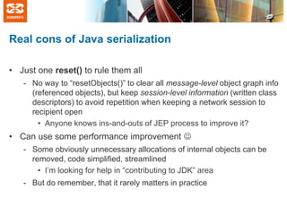 Real cons of Java serialization
• Just one reset() to rule them all
- No way to “resetObjects()” to clear all message-level object graph info
(referenced objects), but keep session-level information (written class
descriptors) to avoid repetition when keeping a network session to
recipient open
• Anyone knows ins-and-outs of JEP process to improve it?

• Can use some performance improvement 
- Some obviously unnecessary allocations of internal objects can be
removed, code simplified, streamlined
• I’m looking for help in “contributing to JDK” area
- But do remember, that it rarely matters in practice

 