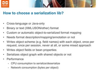 How to choose a serialization lib?
• Cross-language or Java-only
• Binary or text (XML/JSON/other) format
• Custom or automatic object-to-serialized format mapping
• Needs format description/mapping/annotation or not
• Writes object scheme (e.g. field names) with each object, once per
request, once per session, never at all, or some mixed approach
• Writes object fields or bean properties
• Serializes object graph with shared objects or not
• Performance
- CPU consumption to serialize/deserialize

- Network consumption (bytes per object)

 