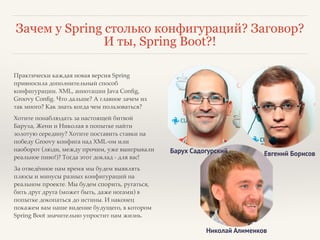 Зачем у Spring столько конфигураций? Заговор? 
И ты, Spring Boot?! 
Практически каждая новая версия Spring 
привносила дополнительный способ 
конфигурации. XML, аннотации Java Config, 
Groovy Config. Что дальше? А главное зачем их 
так много? Как знать когда чем пользоваться?! 
Хотите понаблюдать за настоящей битвой 
Баруха, Жени и Николая в попытке найти 
золотую середину? Хотите поставить ставки на 
победу Groovy конфига над XML-ом или 
наоборот (люди, между прочим, уже выигрывали 
реальное пиво!)? Тогда этот доклад - для вас!! 
За отведённое нам время мы будем выявлять 
плюсы и минусы разных конфигураций на 
реальном проекте. Мы будем спорить, ругаться, 
бить друг друга (может быть, даже ногами) в 
попытке докопаться до истины. И наконец 
покажем вам наше видение будущего, в котором 
Spring Boot значительно упростит нам жизнь. 
Барух Садогурский Евгений Борисов 
Николай Алименков 
 