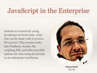 JavaScript in the Enterprise 
Instead of exclusively using 
JavaScript on front ends, what 
else can be done with it on Java 
EE servers? This session looks 
into Nashorn, Avatar, the 
scripting JSR, and other possible 
options for also using JavaScript 
as an enterprise workhorse. 
Markus Eisele 
Red Hat 
 