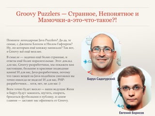 Groovy Puzzlers — Странное, Непонятное и 
Мамочки-а-это-что-такое?! 
Помните легендарные Java Puzzlers? Да-да, те 
самые, с Джошом Блохом и Нилом Гафтером? 
Ну, по которым ещё книжку написали? Так вот, 
в Groovy всё ещё веселее.! 
В смысле — задачки ещё более странные, и 
ответы ещё более поразительные. Этот доклад 
для вас, Groovy-разработчики, мы покажем вам 
настоящие, большие и красивые подводные 
камни! И для вас, Java-разработчики, потому 
что таких вещей на Java-подобном синтакисе вы 
точно никогда не видели! И для вас, PHP- 
разработчики… хотя, нет, не для вас :)! 
Всем точно будет весело — ваши ведущие Женя 
и Барух будут зажигать, шутить, спорить, 
бросаться футболками в публику, и самое 
главное — заставят вас офигевать от Groovy. 
Барух Садогурский 
Евгений Борисов 
 
