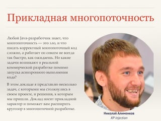 Прикладная многопоточность 
Любой Java-разработчик знает, что 
многопоточность — это зло, и что 
писать корректный многопоточный код 
сложно, а работает он совсем не всегда 
так быстро, как ожидаешь. Но какие 
задачи возникают в реальной 
коммерческой разработке помимо 
запуска асинхронного выполнения 
кода?! 
В этом докладе я представлю несколько 
задач, с которыми мы столкнулись в 
своем проекте, и решения, к которым 
мы пришли. Доклад носит прикладной 
характер и поможет вам расширить 
кругозор в многопоточной разработке. 
Николай Алименков 
XP Injection 
 