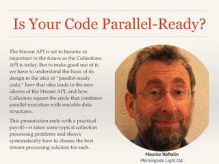 Is Your Code Parallel-Ready? 
The Stream API is set to become as 
important in the future as the Collections 
API is today. But to make good use of it, 
we have to understand the basis of its 
design in the idea of “parallel-ready 
code,” how that idea leads to the new 
idioms of the Stream API, and how 
Collectors square the circle that combines 
parallel execution with mutable data 
structures.! 
This presentation ends with a practical 
payoff—it takes some typical collection 
processing problems and shows 
systematically how to choose the best 
stream processing solution for each. 
Maurice Naftalin 
Morningside Light Ltd. 
 