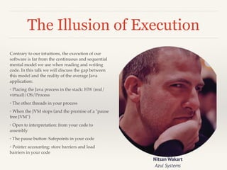 The Illusion of Execution 
Contrary to our intuitions, the execution of our 
software is far from the continuous and sequential 
mental model we use when reading and writing 
code. In this talk we will discuss the gap between 
this model and the reality of the average Java 
application:! 
◦ Placing the Java process in the stack: HW (real/ 
virtual)/OS/Process! 
◦ The other threads in your process! 
◦ When the JVM stops (and the promise of a pause 
free JVM)! 
◦ Open to interpretation: from your code to 
assembly! 
◦ The pause button: Safepoints in your code! 
◦ Pointer accounting: store barriers and load 
barriers in your code 
Nitsan Wakart 
Azul Systems 
 