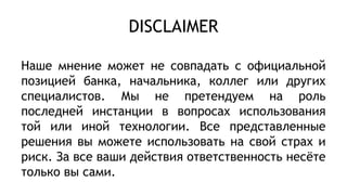 DISCLAIMER
Наше мнение может не совпадать с официальной
позицией банка, начальника, коллег или других
специалистов. Мы не претендуем на роль
последней инстанции в вопросах использования
той или иной технологии. Все представленные
решения вы можете использовать на свой страх и
риск. За все ваши действия ответственность несёте
только вы сами.
 