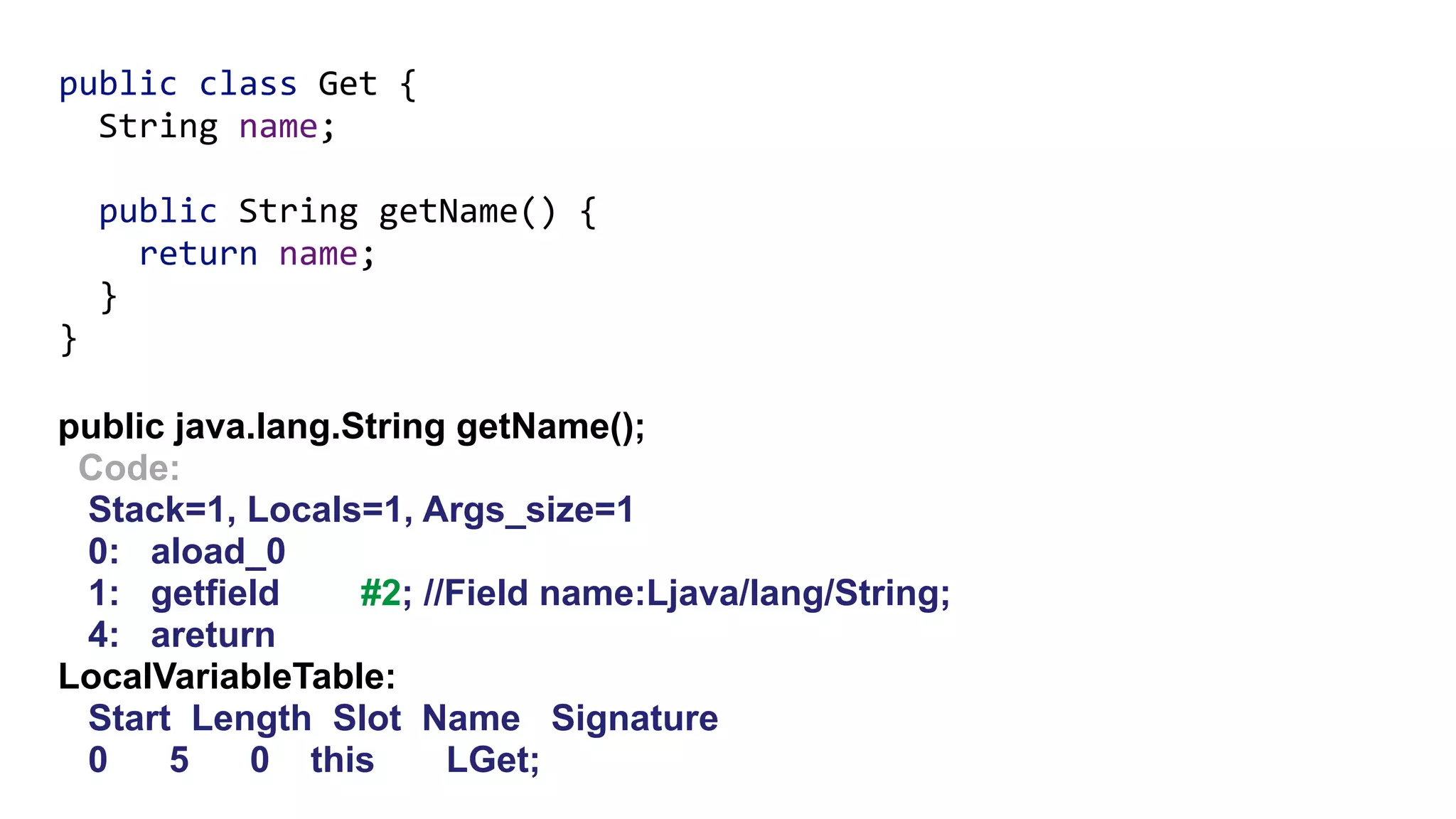 public java.lang.String getName();
Code:
Stack=1, Locals=1, Args_size=1
0: aload_0
1: getfield #2; //Field name:Ljava/lang/String;
4: areturn
LocalVariableTable:
Start Length Slot Name Signature
0 5 0 this LGet;
public class Get { 
String name;
 
public String getName() { 
return name; 
} 
}
 