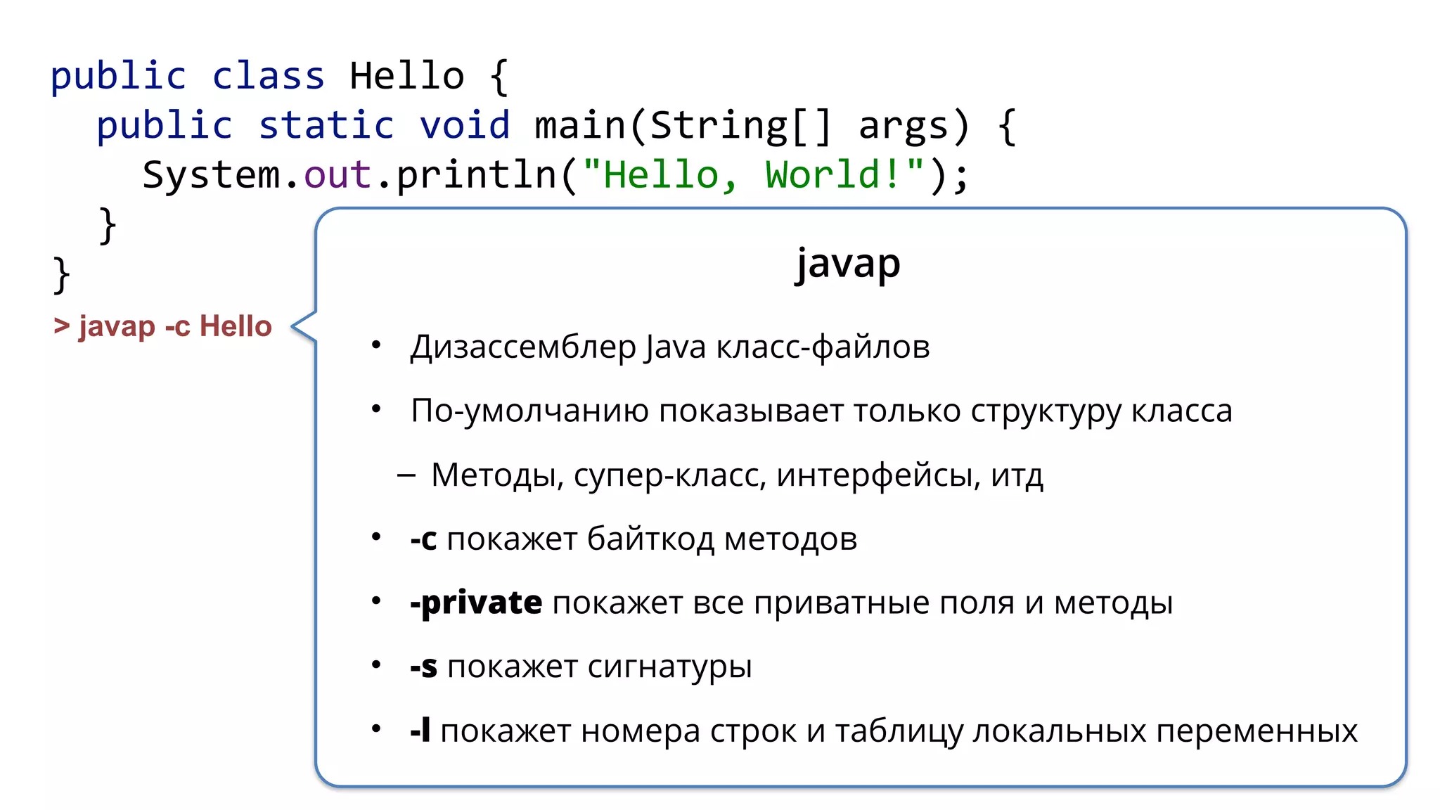 public class Hello { 
public static void main(String[] args) { 
System.out.println("Hello, World!"); 
} 
}
> javap -c Hello
javap
• Дизассемблер Java класс-файлов
• По-умолчанию показывает только структуру класса
– Методы, супер-класс, интерфейсы, итд
• -c покажет байткод методов
• -private покажет все приватные поля и методы
• -s покажет сигнатуры
• -l покажет номера строк и таблицу локальных переменных
 