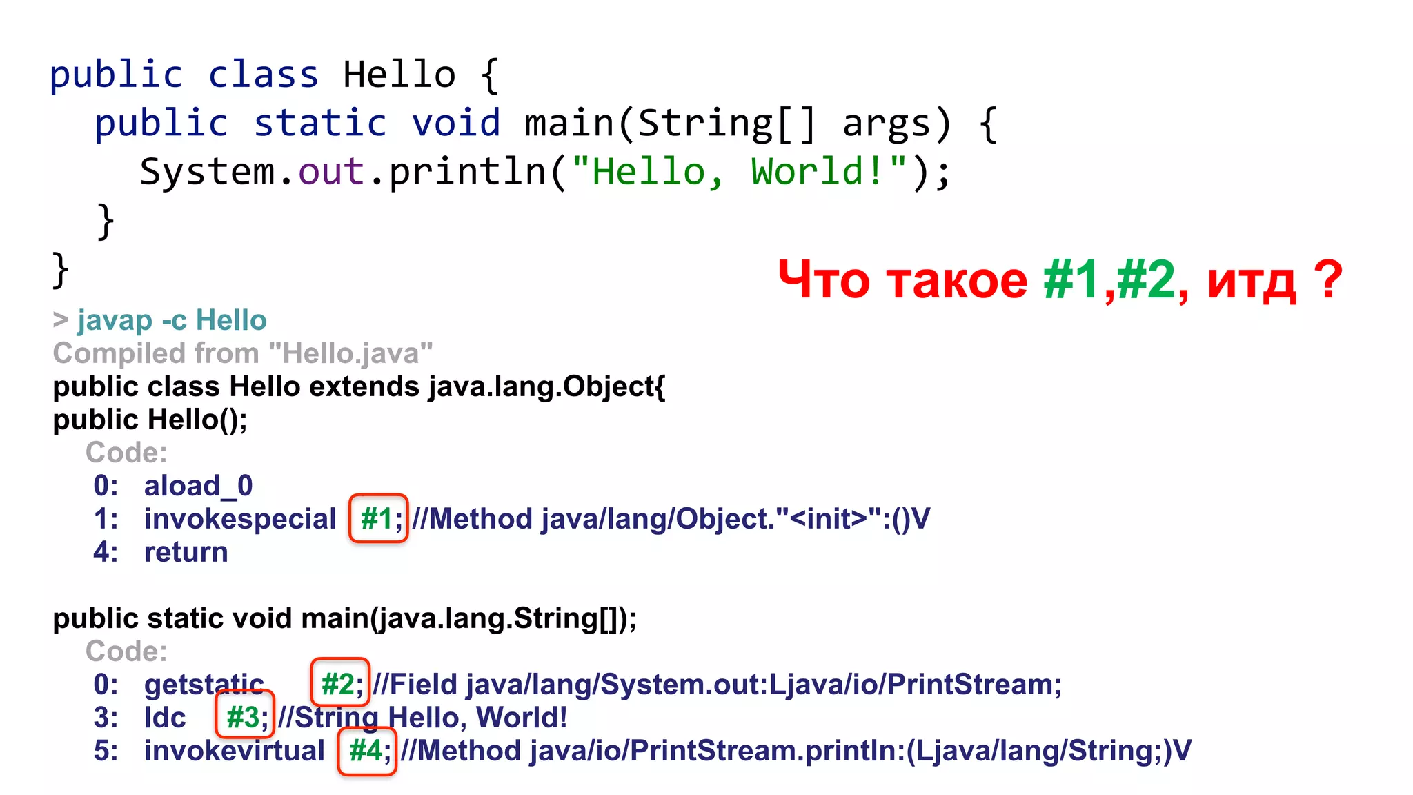 > javap -c Hello
Compiled from "Hello.java"
public class Hello extends java.lang.Object{
public Hello();
Code:
0: aload_0
1: invokespecial #1; //Method java/lang/Object."<init>":()V
4: return
public static void main(java.lang.String[]);
Code:
0: getstatic #2; //Field java/lang/System.out:Ljava/io/PrintStream;
3: ldc #3; //String Hello, World!
5: invokevirtual #4; //Method java/io/PrintStream.println:(Ljava/lang/String;)V
Что такое #1,#2, итд ?
public class Hello { 
public static void main(String[] args) { 
System.out.println("Hello, World!"); 
} 
}
 