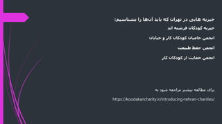 ‫‌ها‌را‌بشناسیم‬
‫ن‬‫خیریه‌هایی‌در‌تهران‌که‌باید‌آ‬
:
‫خیریه‌کودکان‌فرشته‌اند‬
‫انجمن‌حامیان‌کودکان‌کار‌و‌خیابان‬
‫انجمن‌حفظ‌طبیعت‬
‫انجمن‌حمایت‌از‌کودکان‌کار‬
‫به‬ ‫شود‬ ‫مراجعه‬ ‫بیشتر‬ ‫مطالعه‬ ‫برای‬
https://koodakancharity.ir/introducing-tehran-charities/
 
