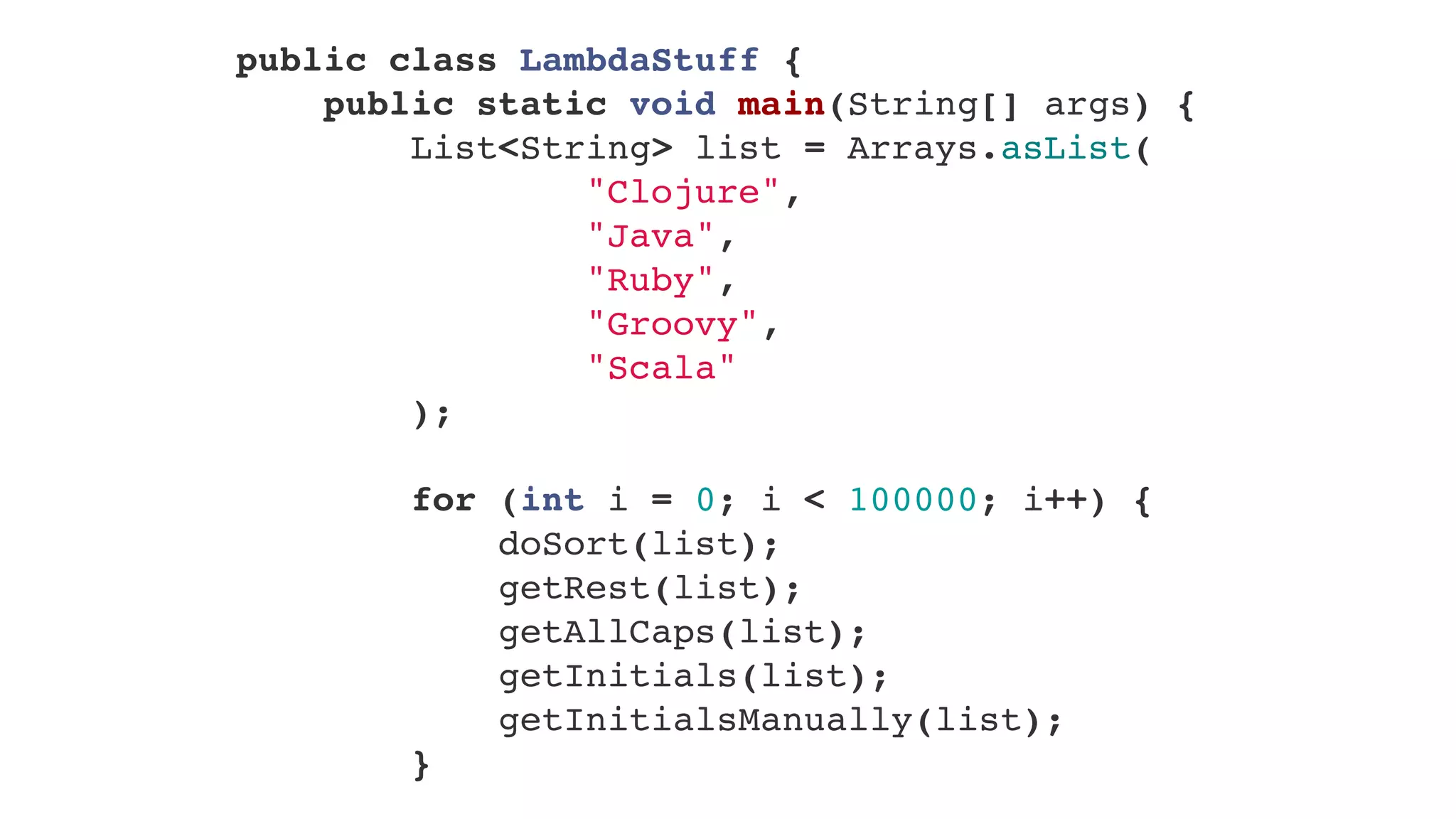 public class LambdaStuff {
    public static void main(String[] args) {
        List<String> list = Arrays.asList(
                "Clojure",
                "Java",
                "Ruby",
                "Groovy",
                "Scala"
        );
        
        for (int i = 0; i < 100000; i++) {
            doSort(list);
            getRest(list);
            getAllCaps(list);
            getInitials(list);
            getInitialsManually(list);
        }
 