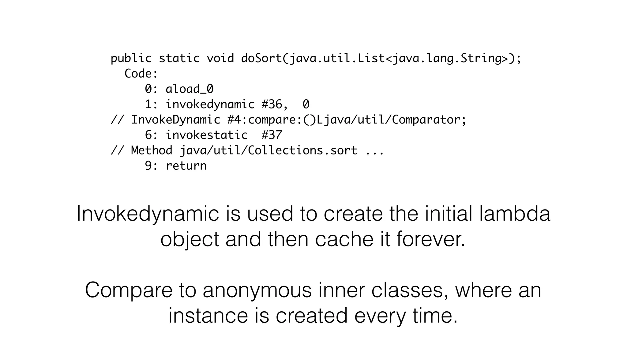 Invokedynamic is used to create the initial lambda
object and then cache it forever.
Compare to anonymous inner classes, where an
instance is created every time.
public static void doSort(java.util.List<java.lang.String>);
Code:
0: aload_0
1: invokedynamic #36, 0
// InvokeDynamic #4:compare:()Ljava/util/Comparator;
6: invokestatic #37
// Method java/util/Collections.sort ...
9: return
 