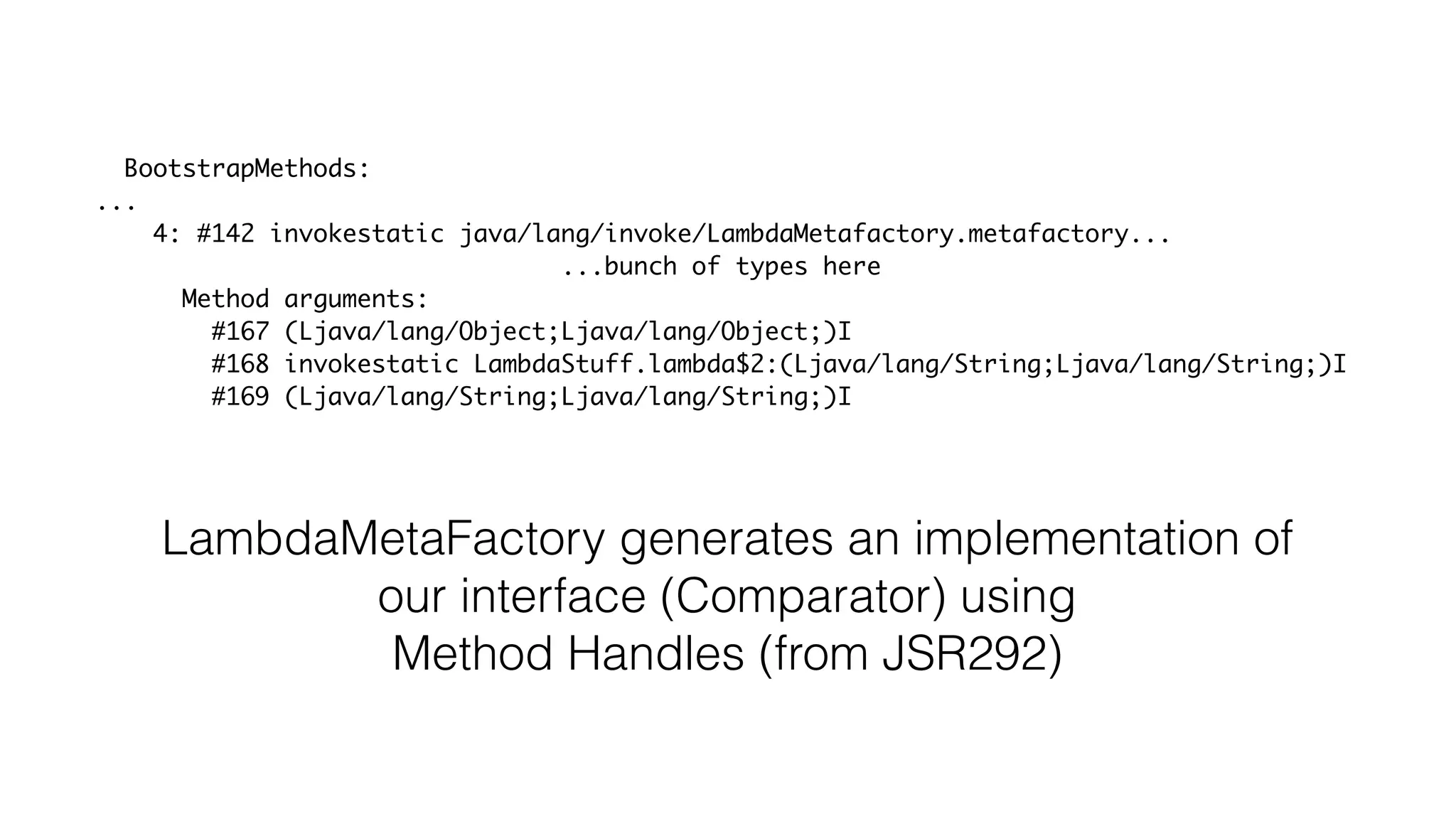 BootstrapMethods:
...
4: #142 invokestatic java/lang/invoke/LambdaMetafactory.metafactory...
...bunch of types here
Method arguments:
#167 (Ljava/lang/Object;Ljava/lang/Object;)I
#168 invokestatic LambdaStuff.lambda$2:(Ljava/lang/String;Ljava/lang/String;)I
#169 (Ljava/lang/String;Ljava/lang/String;)I
LambdaMetaFactory generates an implementation of
our interface (Comparator) using
Method Handles (from JSR292)
 