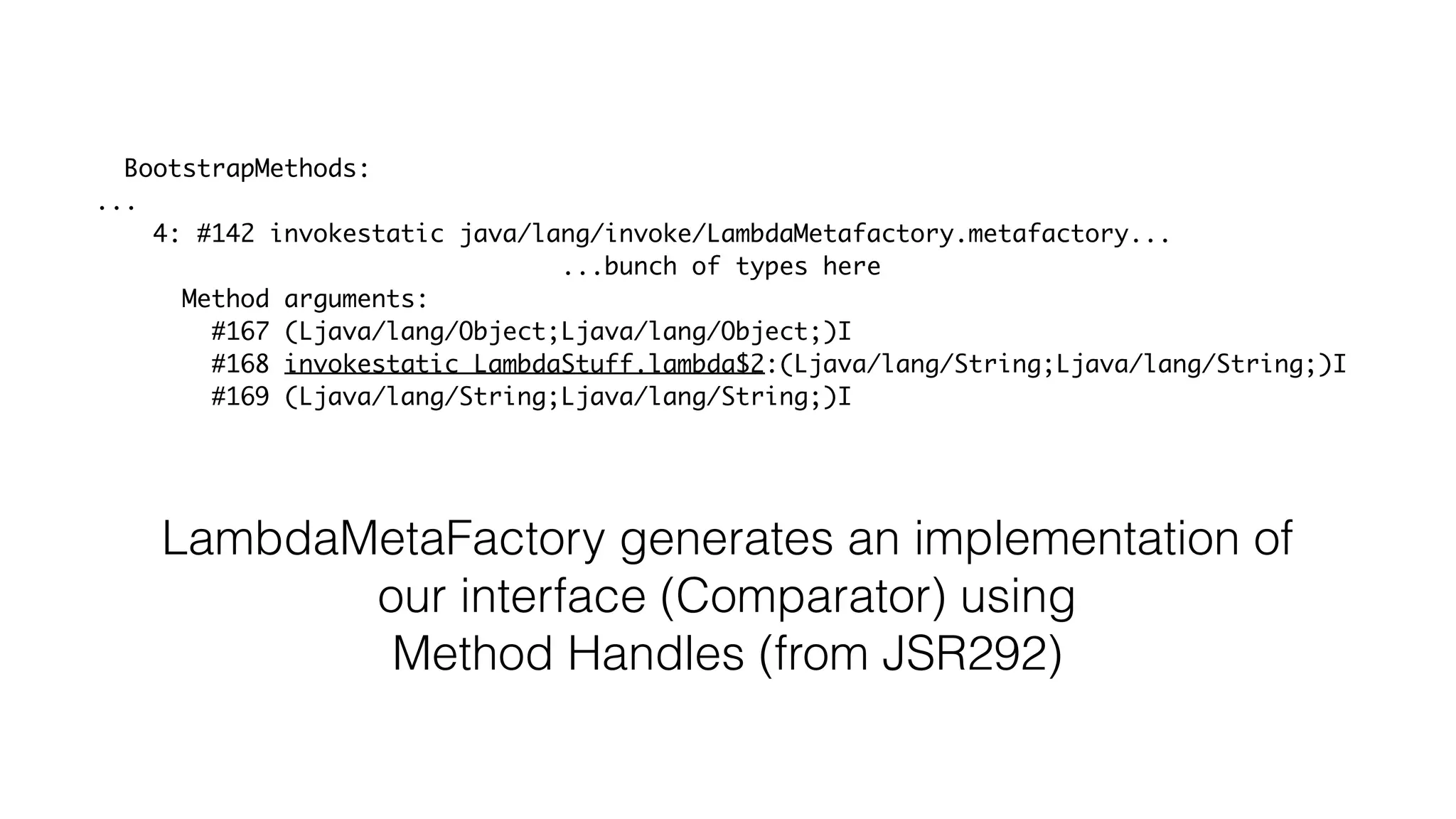 BootstrapMethods:
...
4: #142 invokestatic java/lang/invoke/LambdaMetafactory.metafactory...
...bunch of types here
Method arguments:
#167 (Ljava/lang/Object;Ljava/lang/Object;)I
#168 invokestatic LambdaStuff.lambda$2:(Ljava/lang/String;Ljava/lang/String;)I
#169 (Ljava/lang/String;Ljava/lang/String;)I
LambdaMetaFactory generates an implementation of
our interface (Comparator) using
Method Handles (from JSR292)
 
