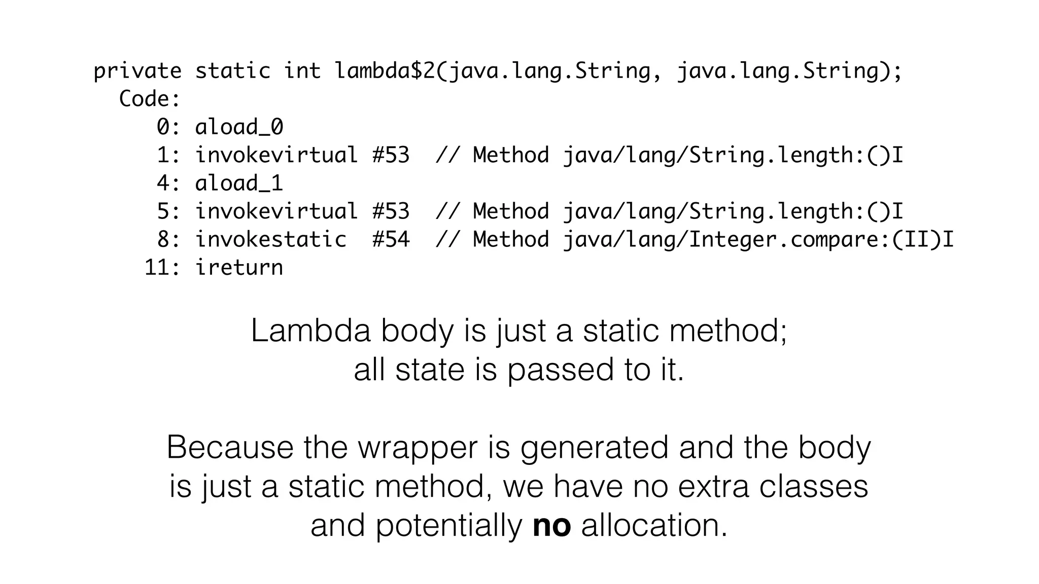 private static int lambda$2(java.lang.String, java.lang.String);
Code:
0: aload_0
1: invokevirtual #53 // Method java/lang/String.length:()I
4: aload_1
5: invokevirtual #53 // Method java/lang/String.length:()I
8: invokestatic #54 // Method java/lang/Integer.compare:(II)I
11: ireturn
Lambda body is just a static method;
all state is passed to it.
Because the wrapper is generated and the body
is just a static method, we have no extra classes
and potentially no allocation.
 