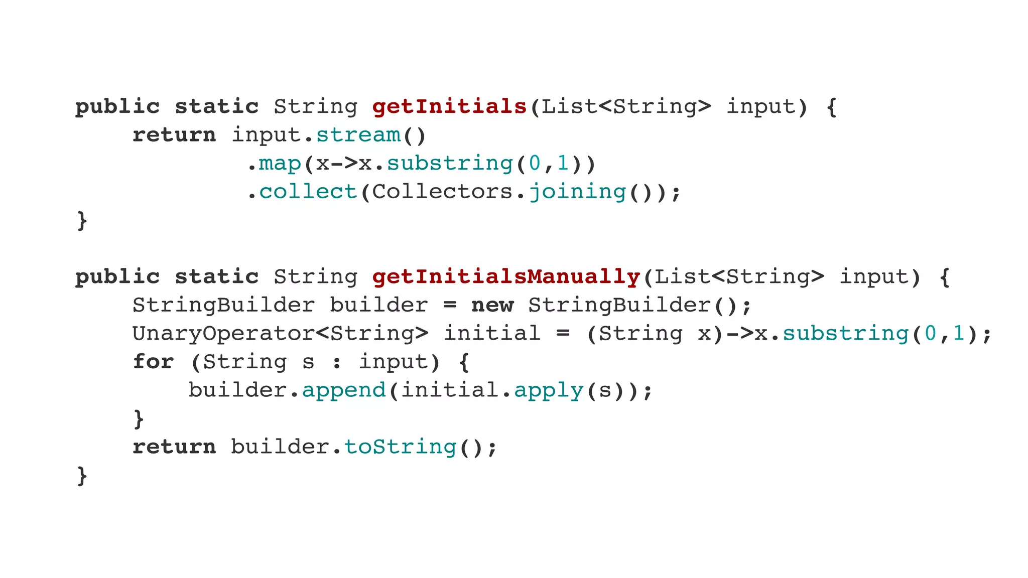     public static String getInitials(List<String> input) {
        return input.stream()
                .map(x->x.substring(0,1))
                .collect(Collectors.joining());
    }
    
    public static String getInitialsManually(List<String> input) {
        StringBuilder builder = new StringBuilder();
        UnaryOperator<String> initial = (String x)->x.substring(0,1);
        for (String s : input) {
            builder.append(initial.apply(s));
        }
        return builder.toString();
    }
 