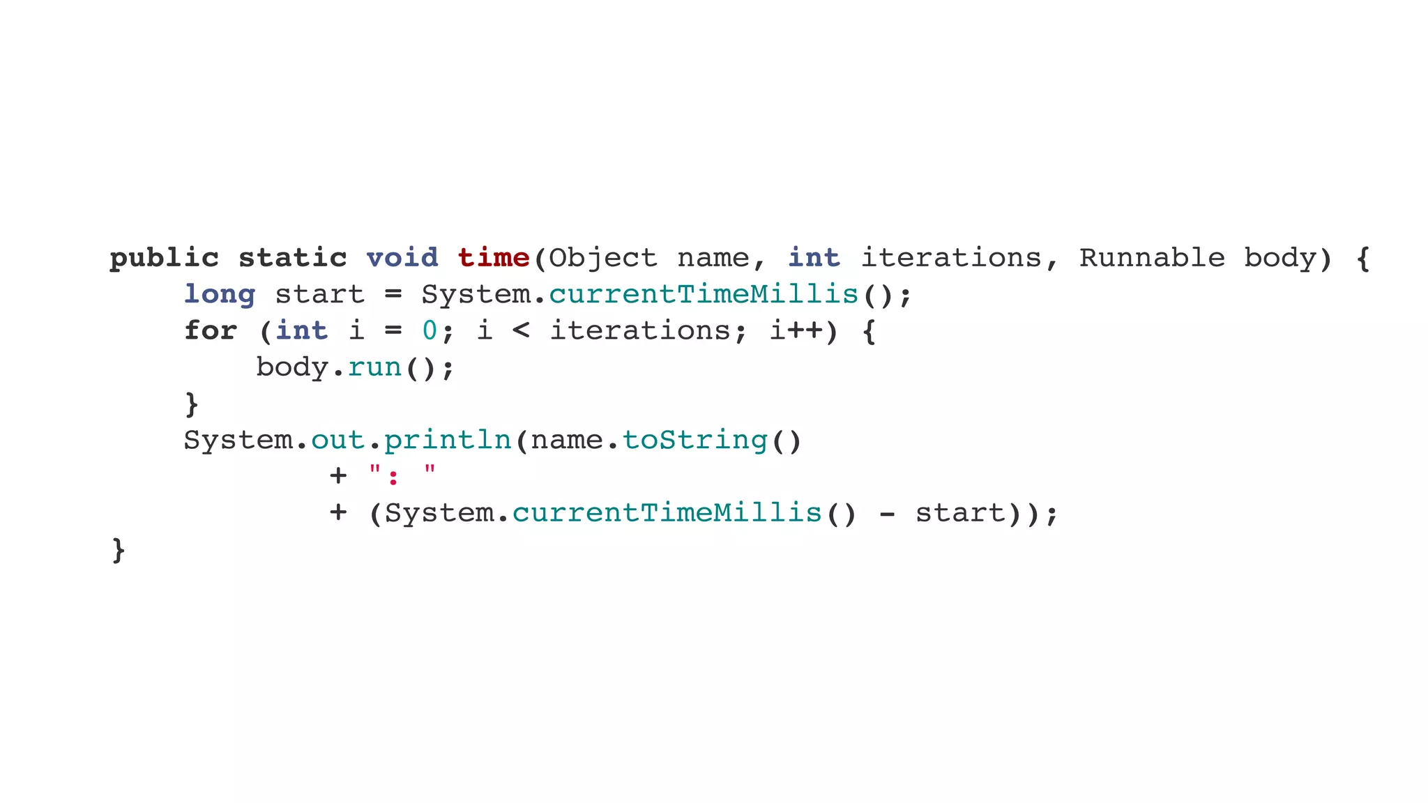     public static void time(Object name, int iterations, Runnable body) {
        long start = System.currentTimeMillis();
        for (int i = 0; i < iterations; i++) {
            body.run();
        }
        System.out.println(name.toString()
+ ": "
+ (System.currentTimeMillis() - start));
    }
 