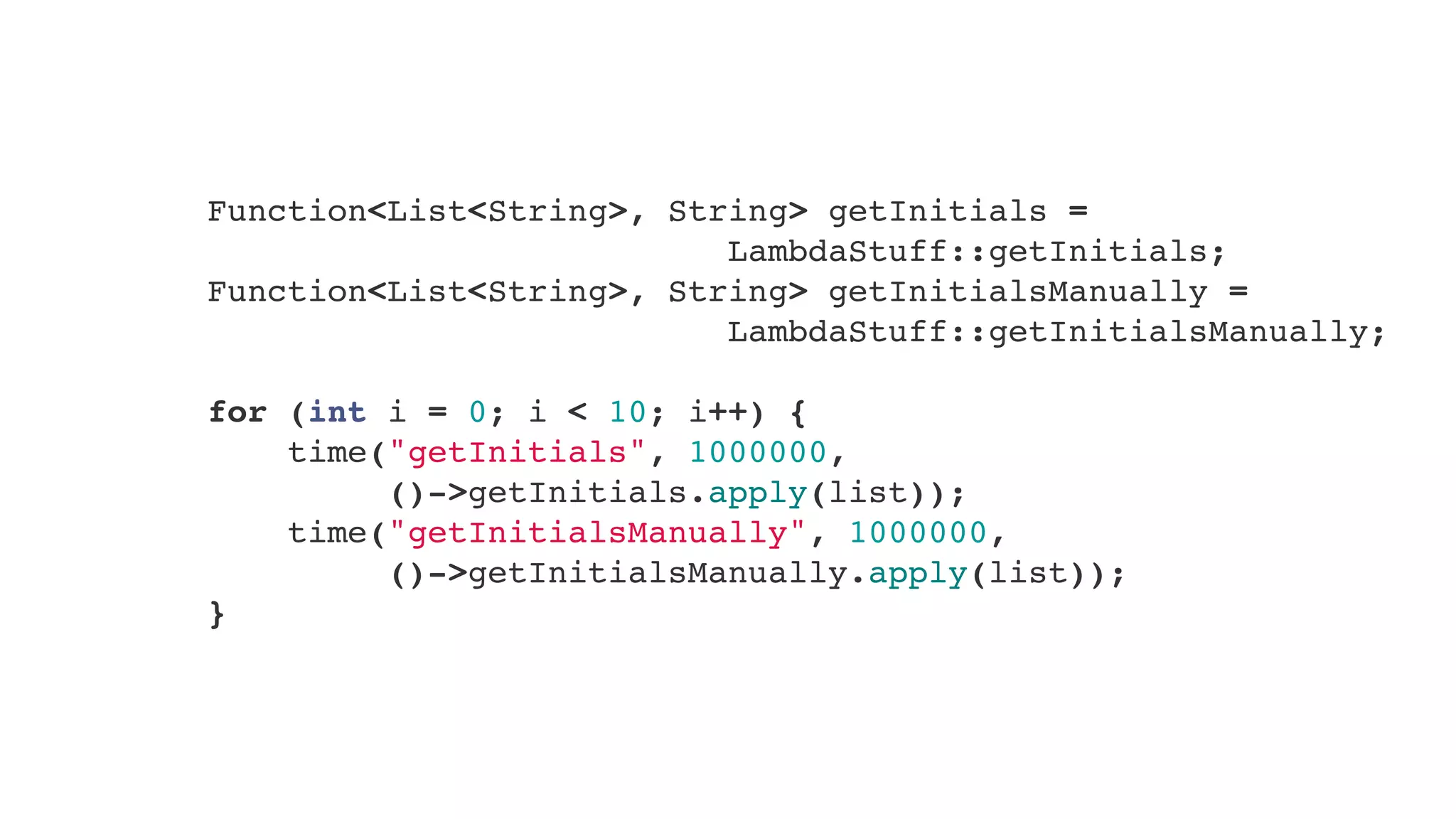        Function<List<String>, String> getInitials =
LambdaStuff::getInitials;
        Function<List<String>, String> getInitialsManually =
LambdaStuff::getInitialsManually;
        
        for (int i = 0; i < 10; i++) {
            time("getInitials", 1000000,
()->getInitials.apply(list));
            time("getInitialsManually", 1000000,
()->getInitialsManually.apply(list));
        }
 