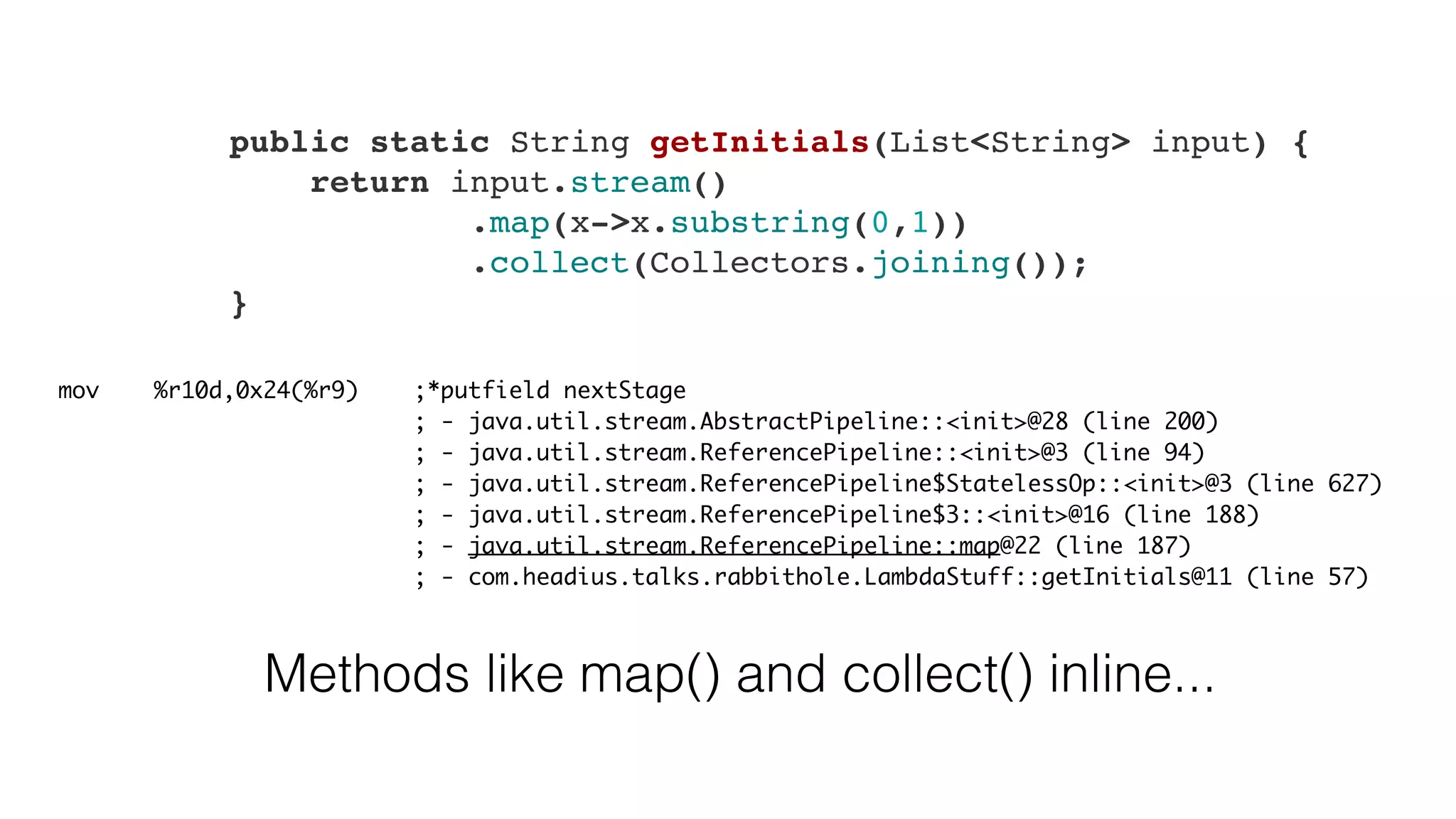     public static String getInitials(List<String> input) {
        return input.stream()
                .map(x->x.substring(0,1))
                .collect(Collectors.joining());
    }
mov %r10d,0x24(%r9) ;*putfield nextStage
; - java.util.stream.AbstractPipeline::<init>@28 (line 200)
; - java.util.stream.ReferencePipeline::<init>@3 (line 94)
; - java.util.stream.ReferencePipeline$StatelessOp::<init>@3 (line 627)
; - java.util.stream.ReferencePipeline$3::<init>@16 (line 188)
; - java.util.stream.ReferencePipeline::map@22 (line 187)
; - com.headius.talks.rabbithole.LambdaStuff::getInitials@11 (line 57)
Methods like map() and collect() inline...
 