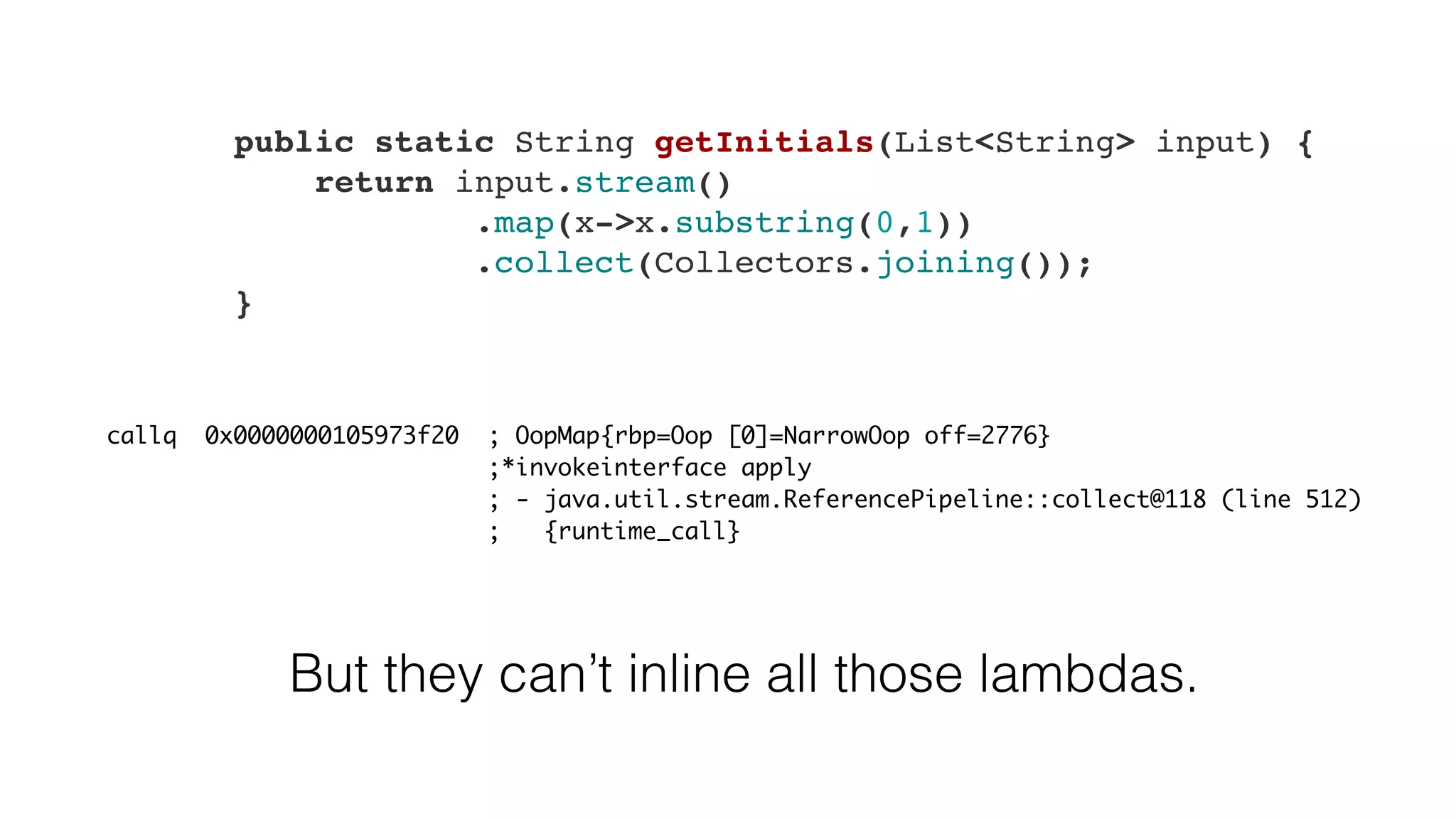 callq 0x0000000105973f20 ; OopMap{rbp=Oop [0]=NarrowOop off=2776}
;*invokeinterface apply
; - java.util.stream.ReferencePipeline::collect@118 (line 512)
; {runtime_call}
But they can’t inline all those lambdas.
    public static String getInitials(List<String> input) {
        return input.stream()
                .map(x->x.substring(0,1))
                .collect(Collectors.joining());
    }
 