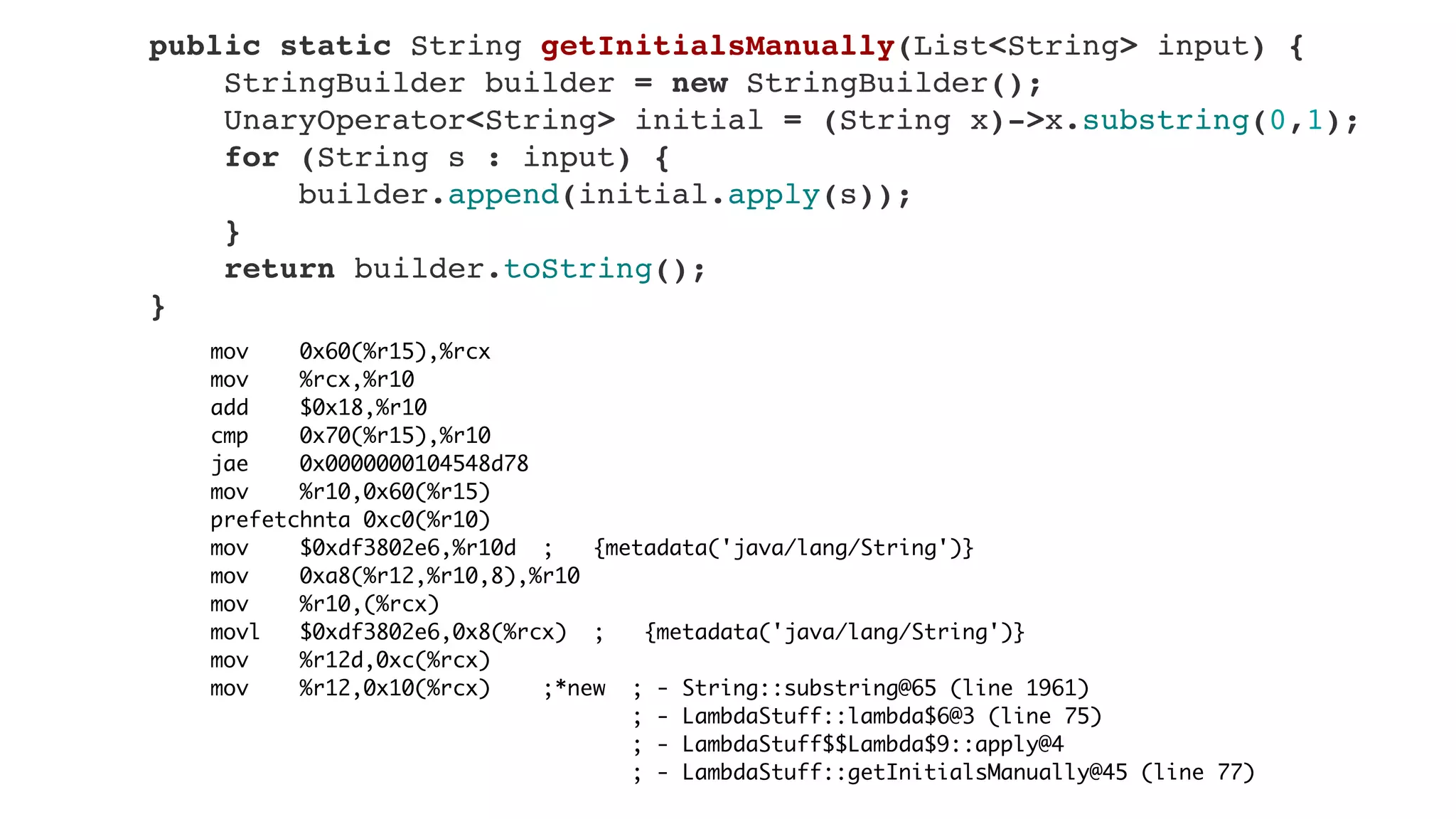 mov 0x60(%r15),%rcx
mov %rcx,%r10
add $0x18,%r10
cmp 0x70(%r15),%r10
jae 0x0000000104548d78
mov %r10,0x60(%r15)
prefetchnta 0xc0(%r10)
mov $0xdf3802e6,%r10d ; {metadata('java/lang/String')}
mov 0xa8(%r12,%r10,8),%r10
mov %r10,(%rcx)
movl $0xdf3802e6,0x8(%rcx) ; {metadata('java/lang/String')}
mov %r12d,0xc(%rcx)
mov %r12,0x10(%rcx) ;*new ; - String::substring@65 (line 1961)
; - LambdaStuff::lambda$6@3 (line 75)
; - LambdaStuff$$Lambda$9::apply@4
; - LambdaStuff::getInitialsManually@45 (line 77)
    public static String getInitialsManually(List<String> input) {
        StringBuilder builder = new StringBuilder();
        UnaryOperator<String> initial = (String x)->x.substring(0,1);
        for (String s : input) {
            builder.append(initial.apply(s));
        }
        return builder.toString();
    }
 