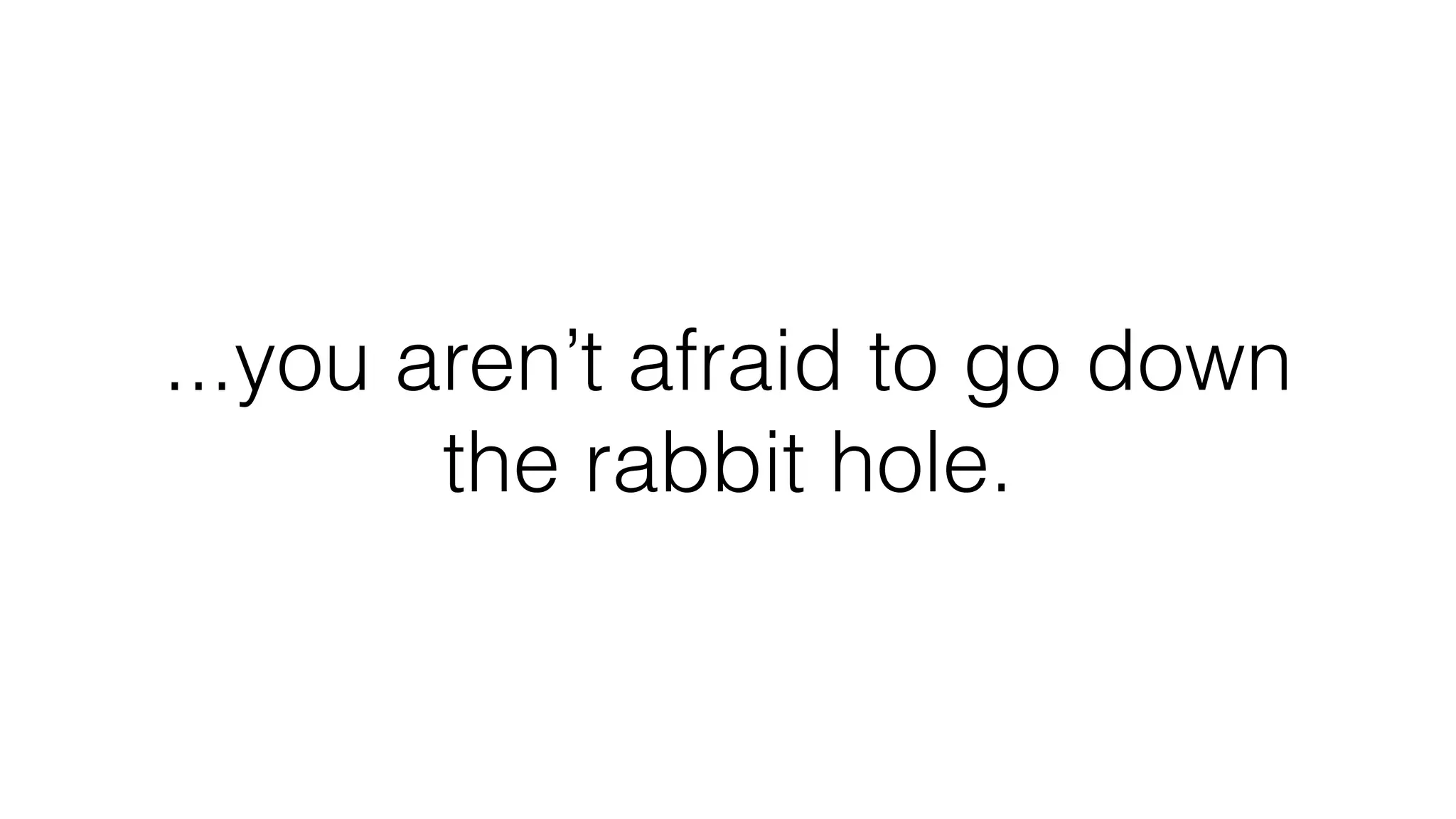 ...you aren’t afraid to go down
the rabbit hole.
 